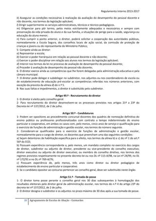Regulamento Interno 2013-2017
k) Assegurar as condições necessárias à realização da avaliação do desempenho do pessoal docente e
não docente, nos termos da legislação aplicável;
l) Dirigir superiormente os serviços administrativos, técnicos e técnico-pedagógicos.
m) Diligenciar para pôr termo, pelos meios estritamente adequados e necessários e sempre com
preservação da vida privada do aluno e da sua família, a situações de perigo para a saúde, segurança ou
educação do aluno menor;
n) Para cumprir o ponto anterior, o diretor, poderá solicitar a cooperação das autoridades públicas,
nomeadamente a Escola Segura, dos conselhos locais de ação social, da comissão de proteção de
crianças e jovens ou do representante do Ministério Público;
5- Compete ainda ao diretor:
a) Representar a escola;
b) Exercer o poder hierárquico em relação ao pessoal docente e não docente;
c) Exercer o poder disciplinar em relação aos alunos nos termos da legislação aplicável;
d) Intervir nos termos da lei no processo de avaliação de desempenho do pessoal docente;
e) Proceder à avaliação de desempenho do pessoal não docente;
6- O diretor exerce ainda as competências que lhe forem delegadas pela administração educativa e pela
câmara municipal.
7- O diretor pode delegar e subdelegar no subdiretor, nos adjuntos ou nos coordenadores de escola ou
de estabelecimento de educação pré-escolar as competências referidas nos números anteriores, com
exceção da prevista da alínea d) do n.º 5.
8- Nas suas faltas e impedimentos, o diretor é substituído pelo subdiretor.
Artigo 49.º - Recrutamento do diretor
1- O diretor é eleito pelo conselho geral.
2- Para recrutamento do diretor desenvolvem-se os processos previstos nos artigos 21º a 23º do
Decreto-lei nº 137/2012, de 2 de julho.
Artigo 50.º - Candidaturas
1- Podem ser opositores ao procedimento concursal docentes dos quadros de nomeação definitiva do
ensino público ou professores profissionalizados com contrato a tempo indeterminado do ensino
particular e cooperativo, em ambos os casos com, pelo menos, cinco anos de serviço e qualificação para
o exercício de funções de administração e gestão escolar, nos termos do número seguinte.
2- Consideram-se qualificados para o exercício de funções de administração e gestão escolar,
nomeadamente para o cargo de diretor, os docentes que preencham uma das seguintes condições:
a) Sejam detentores de habilitação específica para o efeito, nos termos da alínea b) e c) do nº 1 do art.º
56º do ECD;
b) Possuam experiência correspondente a, pelo menos, um mandato completo no exercício dos cargos
de diretor, subdiretor ou adjunto de diretor, presidente ou vice-presidente do conselho executivo;
diretor executivo ou adjunto de diretor executivo; ou membro do conselho diretivo, nos termos dos
regimes previstos respetivamente no presente decreto-lei ou nos DL nº 115-A/98, na Lei nº 24/99, no DL
nº 172/91 e no DL nº 769-A/76;
c) Possuam experiência de, pelo menos, três anos como diretor ou diretor pedagógico de
estabelecimento de ensino particular e cooperativo.
3- Se o candidato opositor ao concurso pertencer ao conselho geral, deve ser substituído neste órgão.
Artigo 51.º - Tomada de posse
1- O diretor toma posse perante o conselho geral nos 30 dias subsequentes à homologação dos
resultados eleitorais pelo diretor geral da administração escolar, nos termos do n.º 4 do artigo 23º do
decreto-lei nº 137/2012, de 2 de julho.
2- O diretor designa o subdiretor e os adjuntos no prazo máximo de 30 dias após a sua tomada de posse.
20

Agrupamento de Escolas de Abação - Guimarães

 