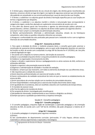 Regulamento Interno 2013-2017
6- O diretor goza, independentemente do seu vínculo de origem, dos direitos gerais reconhecidos aos
docentes, conserva o direito ao lugar de origem e ao regime de segurança social por que está abrangido,
não podendo ser prejudicado na sua carreira profissional por causa do exercício das suas funções.
7- O diretor, o subdiretor e os adjuntos gozam do direito à formação específica para as suas funções em
termos a regulamentar por despacho.
8- O diretor, o subdiretor e os adjuntos mantêm o direito à remuneração base correspondente à
categoria de origem, sendo-lhes abonado um suplemento remuneratório de acordo com a lei.
9- Para além dos deveres gerais dos funcionários e agentes da administração pública aplicáveis ao
pessoal docente, o diretor, subdiretor e os adjuntos do diretor estão sujeitos aos seguintes deveres:
a) Cumprir e fazer cumprir as orientações da administração educativa;
b) Manter permanentemente informada a administração educativa, através da via hierárquica
competente, sobre todas as questões relevantes referentes aos serviços;
c) Assegurar a conformidade dos atos praticados pelo pessoal com o estatuído na lei e com os legítimos
interesses da comunidade educativa.
Artigo 54.º - Assessorias ao diretor
1- Para apoio à atividade do diretor e mediante proposta deste, o conselho geral pode autorizar a
constituição de assessorias técnico-pedagógicas, para as quais serão designados docentes em exercício
de funções no AEA, de acordo com o estipulado no artigo 30º do Decreto-lei nº 137/2012, de 2 de julho
e demais legislação em vigor.
2- De acordo com o disposto no número anterior, são funções da assessoria:
a) Apoiar a sua atividade enquanto diretor e enquanto presidente do conselho pedagógico;
b) Colaborar na organização e funcionamento do AEA;
c) Apoiar a direção e supervisionar técnica e pedagogicamente os vários sectores do AEA, conforme as
atribuições definidas;
d) Apoiar e organizar a documentação essencial do AEA;
e) Organizar a calendarização de atividades e reuniões de avaliação;
f) Colaborar, sempre que seja necessário, com todos os elementos da direção nas suas diferentes áreas;
3- São requisitos para a seleção dos assessores:
a) Serem docentes profissionalizados em exercício de funções no AEA;
b) Serem conhecedores da realidade sociocultural do meio em que se inserem os estabelecimentos de
ensino do AEA;
c) Serem possuidores de uma boa relação com os membros da comunidade educativa;
d) Terem disponibilidade e motivação para o exercício das funções decorrentes deste cargo;
e) Em igualdade de circunstâncias, deve ser escolhido o docente com insuficiência de tempos letivos.
4- O mandato do assessor cessa:
a) No final da vigência do mandato do diretor;
b) Por proposta do diretor, homologada pelo conselho geral;
c) Sob pedido do interessado, fundamentando os seus motivos e dirigindo-o ao diretor;
d) Sempre que perca a qualidade que determinou a respetiva nomeação.

Secção III - Conselho pedagógico
Artigo 55.º - Conselho pedagógico
1- O conselho pedagógico, enquanto órgão de coordenação e supervisão pedagógica e de orientação
educativa do AEA, de acordo com o art.º 32º do DL 137/2012, não pode ultrapassar o máximo de 17
membros.
Artigo 56.º- Composição
1- O conselho pedagógico é composto pelos seguintes membros:
a) Diretor;
b) Seis coordenadores de departamento curricular; (pré-escolar; 1º ciclo; línguas; ciências sociais;
matemática e ciências experimentais e expressões e tecnologias);
22

Agrupamento de Escolas de Abação - Guimarães

 