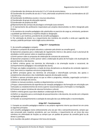 Regulamento Interno 2013-2017
c) Coordenador dos diretores de turma do 2.º e 3.º ciclo do ensino básico;
d) Coordenador do conselho de ano do 1.º ciclo, alternando anualmente entre os coordenadores do 1/2
e do 3/4 anos;
d) Coordenador da biblioteca escolar e recursos educativos;
e) Coordenador do grupo de educação especial;
f) Coordenador de projetos do AEA;
g) Representante dos serviços de psicologia e orientação (caso existam).
3- O representante dos professores responsáveis por projetos desenvolvidos no AEA é designado pelo
Diretor.
4- Os membros do conselho pedagógico são substituídos no exercício do cargo se, entretanto, perderem
a qualidade que determinou a respetiva eleição ou designação.
5- O diretor é, por inerência, presidente do conselho pedagógico.
6- Por solicitação do diretor ou a requerimento dos membros do conselho e ainda por sugestão dos
serviços, poderão participar neste órgão outros elementos.
Artigo 57.º - Competências

1- Ao conselho pedagógico compete:
a) Elaborar a proposta de projeto educativo a submeter pelo diretor ao conselho geral;
b) Apresentar propostas para a elaboração do regulamento interno e dos planos anual e plurianual de
atividades e emitir parecer sobre os respetivos projetos;
c) Emitir parecer sobre as propostas de celebração de contratos de autonomia;
d) Apresentar propostas e emitir parecer sobre a elaboração do plano de formação e de atualização do
pessoal docente e não docente;
e) Definir critérios gerais nos domínios da informação e da orientação escolar e vocacional, do
acompanhamento pedagógico e da avaliação dos alunos;
f) Propor aos órgãos competentes a criação de áreas disciplinares ou disciplinas de conteúdo regional e
local, bem como as respetivas estruturas programáticas;
g) Definir princípios gerais nos domínios de articulação e diversificação curricular, dos apoios e
complementos educativos e das modalidades especiais de educação escolar;
h) Definir e aprovar princípios gerais no que se refere a programas, métodos, organização curricular e
processos de avaliação dos alunos;
i) Adotar os manuais escolares, ouvidos os departamentos curriculares;
j) Propor o desenvolvimento de experiências de inovação pedagógica e de formação em articulação com
instituições ou estabelecimentos de ensino superior vocacionados para a formação e a investigação;
k) Promover e apoiar iniciativas de natureza formativa e cultural;
l) Definir critérios gerais a que deve obedecer a elaboração de horários;
m) Definir os requisitos para a contratação de pessoal docente e não docente, de acordo com o disposto
na legislação aplicável;
n) Proceder ao acompanhamento e avaliação da execução das suas deliberações e recomendações.
Artigo 58.º - Funcionamento
1- Compete ao conselho pedagógico elaborar o seu próprio regimento interno que deverá ter em conta
os seguintes princípios:
a) O conselho pedagógico reúne ordinariamente uma vez por mês e extraordinariamente, sempre que
seja convocado pelo respetivo presidente, por sua iniciativa, a requerimento de um terço dos seus
membros em efetividade de funções ou sempre que um pedido de parecer do conselho geral ou do
diretor o justifique;
b) As reuniões não podem ultrapassar três horas de duração;

23

Agrupamento de Escolas de Abação - Guimarães

 