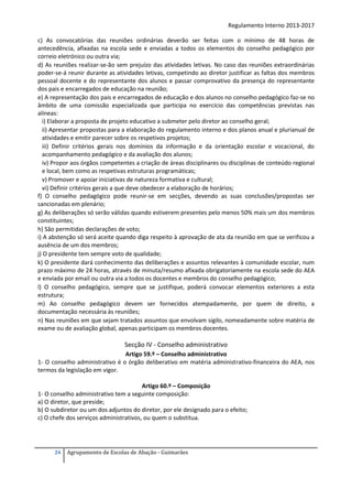 Regulamento Interno 2013-2017
c) As convocatórias das reuniões ordinárias deverão ser feitas com o mínimo de 48 horas de
antecedência, afixadas na escola sede e enviadas a todos os elementos do conselho pedagógico por
correio eletrónico ou outra via;
d) As reuniões realizar-se-ão sem prejuízo das atividades letivas. No caso das reuniões extraordinárias
poder-se-á reunir durante as atividades letivas, competindo ao diretor justificar as faltas dos membros
pessoal docente e do representante dos alunos e passar comprovativo da presença do representante
dos pais e encarregados de educação na reunião;
e) A representação dos pais e encarregados de educação e dos alunos no conselho pedagógico faz-se no
âmbito de uma comissão especializada que participa no exercício das competências previstas nas
alíneas:
i) Elaborar a proposta de projeto educativo a submeter pelo diretor ao conselho geral;
ii) Apresentar propostas para a elaboração do regulamento interno e dos planos anual e plurianual de
atividades e emitir parecer sobre os respetivos projetos;
iii) Definir critérios gerais nos domínios da informação e da orientação escolar e vocacional, do
acompanhamento pedagógico e da avaliação dos alunos;
iv) Propor aos órgãos competentes a criação de áreas disciplinares ou disciplinas de conteúdo regional
e local, bem como as respetivas estruturas programáticas;
v) Promover e apoiar iniciativas de natureza formativa e cultural;
vi) Definir critérios gerais a que deve obedecer a elaboração de horários;
f) O conselho pedagógico pode reunir-se em secções, devendo as suas conclusões/propostas ser
sancionadas em plenário;
g) As deliberações só serão válidas quando estiverem presentes pelo menos 50% mais um dos membros
constituintes;
h) São permitidas declarações de voto;
i) A abstenção só será aceite quando diga respeito à aprovação de ata da reunião em que se verificou a
ausência de um dos membros;
j) O presidente tem sempre voto de qualidade;
k) O presidente dará conhecimento das deliberações e assuntos relevantes à comunidade escolar, num
prazo máximo de 24 horas, através de minuta/resumo afixada obrigatoriamente na escola sede do AEA
e enviada por email ou outra via a todos os docentes e membros do conselho pedagógico;
l) O conselho pedagógico, sempre que se justifique, poderá convocar elementos exteriores a esta
estrutura;
m) Ao conselho pedagógico devem ser fornecidos atempadamente, por quem de direito, a
documentação necessária às reuniões;
n) Nas reuniões em que sejam tratados assuntos que envolvam sigilo, nomeadamente sobre matéria de
exame ou de avaliação global, apenas participam os membros docentes.

Secção IV - Conselho administrativo
Artigo 59.º – Conselho administrativo
1- O conselho administrativo é o órgão deliberativo em matéria administrativo-financeira do AEA, nos
termos da legislação em vigor.
Artigo 60.º – Composição
1- O conselho administrativo tem a seguinte composição:
a) O diretor, que preside;
b) O subdiretor ou um dos adjuntos do diretor, por ele designado para o efeito;
c) O chefe dos serviços administrativos, ou quem o substitua.

24

Agrupamento de Escolas de Abação - Guimarães

 