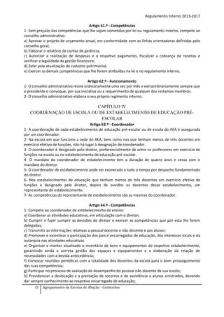 Regulamento Interno 2013-2017
Artigo 61.º - Competências
1- Sem prejuízo das competências que lhe sejam cometidas por lei ou regulamento interno, compete ao
conselho administrativo:
a) Aprovar o projeto de orçamento anual, em conformidade com as linhas orientadoras definidas pelo
conselho geral;
b) Elaborar o relatório de contas de gerência;
c) Autorizar a realização de despesas e o respetivo pagamento, fiscalizar a cobrança de receitas e
verificar a legalidade da gestão financeira;
d) Zelar pela atualização do cadastro patrimonial;
e) Exercer as demais competências que lhe forem atribuídas na lei e no regulamento interno.
Artigo 62.º - Funcionamento
1- O conselho administrativo reúne ordinariamente uma vez por mês e extraordinariamente sempre que
o presidente o convoque, por sua iniciativa ou a requerimento de qualquer dos restantes membros.
2- O conselho administrativo elabora o seu próprio regimento interno.

CAPÍTULO IV
COORDENAÇÃO DE ESCOLA OU DE ESTABELECIMENTO DE EDUCAÇÃO PRÉESCOLAR
Artigo 63.º - Coordenador
1- A coordenação de cada estabelecimento de educação pré-escolar ou de escola do AEA é assegurada
por um coordenador.
2- Na escola em que funcione a sede do AEA, bem como nas que tenham menos de três docentes em
exercício efetivo de funções, não há lugar à designação de coordenador.
3- O coordenador é designado pelo diretor, preferencialmente de entre os professores em exercício de
funções na escola ou no estabelecimento de educação pré-escolar.
4- O mandato do coordenador de estabelecimento tem a duração de quatro anos e cessa com o
mandato do diretor.
5- O coordenador de estabelecimento pode ser exonerado a todo o tempo por despacho fundamentado
do diretor.
6- Nos estabelecimentos de educação que tenham menos de três docentes em exercício efetivo de
funções é designado pelo diretor, depois de ouvidos os docentes desse estabelecimento, um
representante de estabelecimento.
7- As competências do representante de estabelecimento são as mesmas do coordenador.
Artigo 64.º - Competências
1- Compete ao coordenador de estabelecimento de ensino:
a) Coordenar as atividades educativas, em articulação com o diretor;
b) Cumprir e fazer cumprir as decisões do diretor e exercer as competências que por esta lhe forem
delegadas;
c) Transmitir as informações relativas a pessoal docente e não docente e aos alunos;
d) Promover e incentivar a participação dos pais e encarregados de educação, dos interesses locais e da
autarquia nas atividades educativas.
e) Organizar e manter atualizado o inventário de bens e equipamentos do respetivo estabelecimento,
garantindo ainda a correta gestão dos espaços e equipamentos e a elaboração da relação de
necessidades com a devida antecedência;
f) Convocar reuniões periódicas com a totalidade dos docentes da escola para o bom prosseguimento
das suas competências;
g) Participar no processo de avaliação de desempenho do pessoal não docente da sua escola;
h) Providenciar a deslocação e a prestação de socorros e de assistência a alunos sinistrados, devendo
dar sempre conhecimento ao respetivo encarregado de educação;
25

Agrupamento de Escolas de Abação - Guimarães

 