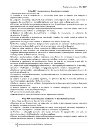Regulamento Interno 2013-2017
Artigo 69.º - Competências do departamento curricular
1- Compete ao departamento curricular:
a) Promover a troca de experiências e a cooperação entre todos os docentes que integram o
departamento curricular;
b) Assegurar a coordenação das orientações curriculares e dos programas de estudo, promovendo a
adequação dos seus objetivos e conteúdos à situação concreta da escola ou do agrupamento;
c) Promover a articulação com outras estruturas ou serviços da escola ou do agrupamento, com vista ao
desenvolvimento de estratégias de diferenciação pedagógica;
d) Propor ao conselho pedagógico o desenvolvimento de componentes curriculares locais e a adoção de
medidas destinadas a melhorar as aprendizagens dos alunos;
e) Cooperar na elaboração, desenvolvimento e avaliação dos instrumentos de autonomia do
agrupamento de escolas;
f) Promover a realização de atividades de investigação, reflexão e de estudo, visando a melhoria da
qualidade das práticas educativas;
g) Proceder à articulação curricular entre os diferentes ciclos e áreas disciplinares;
h) Planificar e adequar à realidade do Agrupamento a aplicação dos planos de estudo estabelecidos a
nível nacional, criando condições para fortalecer o processo de autonomia pedagógica;
i) Elaborar e aplicar medidas de reforço, no domínio das didáticas específicas das disciplinas;
j) Assegurar, de forma articulada com outras estruturas de orientação educativa do agrupamento, a
adoção de metodologias específicas, destinadas ao desenvolvimento, quer dos planos de estudo, quer
das componentes de âmbito local do currículo;
k) Analisar a oportunidade de adoção de medidas de gestão flexível dos currículos e de outras medidas,
destinadas a melhorar as aprendizagens, a prevenir a exclusão e a promover a inclusão;
l) Assegurar a coordenação de procedimentos e formas de atuação, nos domínios da aplicação de
estratégias de diferenciação pedagógica e da avaliação das aprendizagens;
m) Colaborar com o conselho pedagógico na elaboração e execução do plano de formação de docentes;
n) Analisar e refletir sobre as orientações pedagógicas e as práticas educativas e o seu contexto.
o) Colaborar na organização e elaboração das matrizes dos exames de alunos autopropostos/exames de
equivalência à frequência;
p) Assegurar a participação em projetos ou atividades integradas, no plano anual de atividades ou no
projeto educativo do AEA;
q) Elaborar e aprovar o seu próprio regimento, nos primeiros 30 dias de mandato, definindo as
respetivas regras de organização e de funcionamento;
r) Elaborar e avaliar o plano de atividades do departamento, tendo em vista a concretização do projeto
educativo do agrupamento;
s) Analisar propostas de projetos a apresentar ao conselho pedagógico, acompanhar o seu
desenvolvimento e avaliar a sua implementação;
t) Propor os manuais escolares a adotar;
u) Exercer as demais competências que lhe sejam legalmente competidas.
Artigo 70.º - Competências do coordenador de departamento curricular
1- Compete ao coordenador do departamento curricular:
a) Promover a troca de experiências e a cooperação entre todos os docentes que integram o conselho
de docentes ou o departamento curricular;
b) Assegurar a coordenação das orientações curriculares e dos programas de estudo, promovendo a
adequação dos seus objetivos e conteúdos à situação concreta do agrupamento;
c) Promover a articulação curricular com outras estruturas do agrupamento, com vista ao
desenvolvimento de estratégias de diferenciação pedagógica;
d) Propor ao conselho pedagógico o desenvolvimento de componentes curriculares locais e a adoção de
medidas destinadas a melhorar as aprendizagens dos alunos;
28

Agrupamento de Escolas de Abação - Guimarães

 