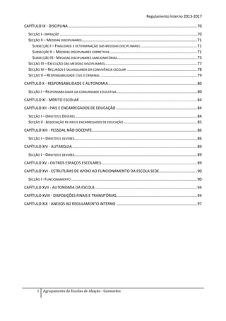 Regulamento Interno 2013-2017
CAPÍTULO IX - DISCIPLINA ........................................................................................................................... 70
SECÇÃO I - INFRAÇÃO ................................................................................................................................... 70
SECÇÃO II – MEDIDAS DISCIPLINARES .............................................................................................................. 71
SUBSECÇÃO I – FINALIDADE E DETERMINAÇÃO DAS MEDIDAS DISCIPLINARES ...................................................... 71
SUBSECÇÃO II – MEDIDAS DISCIPLINARES CORRETIVAS ................................................................................... 71
SUBSECÇÃO III - MEDIDAS DISCIPLINARES SANCIONATÓRIAS ............................................................................ 73
SECÇÃO III – EXECUÇÃO DAS MEDIDAS DISCIPLINARES........................................................................................ 77
SECÇÃO IV – RECURSOS E SALVAGUARDA DA CONVIVÊNCIA ESCOLAR ................................................................... 78
SECÇÃO V – RESPONSABILIDADE CIVIL E CRIMINAL ............................................................................................ 79
CAPÍTULO X - RESPONSABILIDADE E AUTONOMIA..................................................................................... 80
SECÇÃO I – RESPONSABILIDADE DA COMUNIDADE EDUCATIVA ............................................................................. 80
CAPÍTULO XI - MÉRITO ESCOLAR ................................................................................................................ 84
CAPÍTULO XII - PAIS E ENCARREGADOS DE EDUCAÇÃO ............................................................................. 84
SECÇÃO I – DIREITOS E DEVERES .................................................................................................................... 84
SECÇÃO II - ASSOCIAÇÃO DE PAIS E ENCARREGADOS DE EDUCAÇÃO ...................................................................... 85
CAPÍTULO XIII - PESSOAL NÃO DOCENTE .................................................................................................... 86
SECÇÃO I – DIREITOS E DEVERES..................................................................................................................... 86
CAPÍTULO XIV - AUTARQUIA ....................................................................................................................... 89
SECÇÃO I – DIREITOS E DEVERES..................................................................................................................... 89
CAPÍTULO XV - OUTROS ESPAÇOS ESCOLARES ........................................................................................... 89
CAPÍTULO XVI - ESTRUTURAS DE APOIO AO FUNCIONAMENTO DA ESCOLA SEDE .................................... 90
SECÇÃO I - FUNCIONAMENTO ........................................................................................................................ 90
CAPÍTULO XVII - AUTONOMIA DA ESCOLA ................................................................................................. 94
CAPÍTULO XVIII - DISPOSIÇÕES FINAIS E TRANSITÓRIAS............................................................................. 94
CAPÍTULO XIX - ANEXOS AO REGULAMENTO INTERNO ............................................................................. 97

3

Agrupamento de Escolas de Abação - Guimarães

 