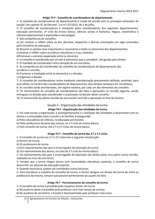 Regulamento Interno 2013-2017
Artigo 73.º - Conselho de coordenadores de departamento
1- O conselho de coordenadores de departamento é criado de acordo com os princípios emanados da
secção I do capítulo IV, do Decreto - Lei nº 137/2012, de 2 de julho.
2- O conselho de coordenadores é composto pelos coordenadores dos seguintes departamentos:
educação pré-escolar, 1º ciclo do ensino básico, ciências sociais e humanas, línguas, matemática e
ciências experimentais e expressões e tecnologias.
3- São competências do conselho:
a) Ler, analisar e refletir sobre as leis, decretos, despachos e demais orientações em vigor emanadas
pelo ministério da educação;
b) Resumir os pontos mais importantes e necessários a todos os elementos dos departamentos;
c) Analisar e refletir sobre as práticas educativas e o seu contexto;
d)Promover a estreita cooperação entre os docentes.
4- O conselho é coordenado por um dos 6 elementos que o compõem, designado pelo diretor.
5- O mandato do coordenador terá a duração de um ano letivo.
6- As competências do coordenador do conselho de coordenadores de departamento são:
a) Liderar a reunião;
b) Promover a mediação entre os elementos e a direção;
c) Organizar o dossier.
7- O conselho de coordenadores reúne mediante calendarização previamente definida, existindo, para
esse efeito, no horário dos coordenadores de departamento, dois tempos semanais em simultâneo;
8- As reuniões serão secretariadas, em regime rotativo, por cada um dos elementos do conselho.
9- Os memorandos do conselho de coordenadores são lidos e aprovados na reunião seguinte, sendo
entregues na direção pelo coordenador e arquivados no dossier deste conselho.
10- O memorando da última reunião do ano escolar será lido e aprovado no final da mesma.

Secção II - Organização das atividades da turma
Artigo 74.º - Organização das atividades da turma
1- Em cada escola a organização, o acompanhamento e a avaliação das atividades a desenvolver com os
alunos e a articulação entre a escola e as famílias, é assegurada:
a) Pelos educadores de infância, na educação pré-escolar;
b) Pelos professores titulares das turmas, no 1.º ciclo do ensino básico;
c) Pelo conselho de turma, nos 2.º e 3.º ciclos do ensino básico.
Artigo 75.º - Conselho de turma dos 2.º e 3.º ciclos
1- O conselho de turma nos 2.º e 3.º ciclos tem a seguinte constituição:
a) Diretor de turma;
b) Os professores da turma;
c) Dois representantes dos pais e encarregados de educação da turma;
d) Um representante dos alunos, no caso do 3.º ciclo do ensino básico.
2- Os representantes dos pais e encarregados de educação são eleitos pelos seus pares numa reunião,
realizada no início do ano letivo.
3- Sempre que a turma integre alunos com necessidades educativas especiais, o conselho de turma
deverá ter um docente de educação especial;
4- Quando necessário, podem ser convidados outros técnicos;
5- Para coordenar o trabalho do conselho de turma, o diretor designa um diretor de turma de entre os
professores da mesma, sempre que possível pertencentes ao quadro do AEA.
Artigo 76.º - Funcionamento do conselho de turma
1- O conselho de turma é presidido pelo respetivo diretor de turma.
a) Na ausência deste é presidido pelo professor com mais tempo de serviço;
b) Na ausência do secretário, a função é desempenhada pelo professor mais novo.
30

Agrupamento de Escolas de Abação - Guimarães

 