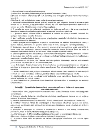 Regulamento Interno 2013-2017
2- O conselho de turma reúne ordinariamente:
a) No início do ano letivo para elaboração dos planos de trabalho da turma;
b)Em dois momentos intercalares (1º e 2º períodos) para avaliação formativa intermédia/avaliação
semestral;
c) No final de cada período letivo para a avaliação sumativa dos alunos.
3- Reúne extraordinariamente sempre que seja convocado pelo respetivo diretor de turma ou pelo
diretor, por sua iniciativa, a requerimento de um terço dos seus membros em efetividade de funções ou
sempre que tenha sido deliberado em conselho pedagógico.
4- O conselho de turma de avaliação é constituído por todos os professores da turma, reunidos de
acordo com o calendário elaborado pelo diretor, e presidido pelo diretor de turma.
5- O professor deverá facultar todos os elementos e critérios de avaliação quando solicitado por
qualquer elemento do conselho de turma.
6- Nas reuniões do conselho de turma em que seja discutida a avaliação individual dos alunos apenas
participam os membros docentes.
7- Sempre que por motivo imprevisto se verificar a ausência de um membro do conselho de turma, a
reunião é adiada, no máximo por quarenta e oito horas, de forma a assegurar a presença de todos.
8- No caso de a ausência a que se refere o número anterior ser presumivelmente longa, o conselho de
turma reúne com os restantes membros, devendo o respetivo diretor de turma dispor de todos os
elementos referentes à avaliação de cada aluno, fornecidos pelo professor ausente.
9- A deliberação final quanto à classificação a atribuir em cada disciplina é da competência do conselho
de turma que, para o efeito, aprecia a proposta apresentada por cada professor, as informações que a
suportam e a situação global do aluno.
10- Os docentes das disciplinas com taxas de insucesso iguais ou superiores a 50% dos alunos devem
justificar esses resultados em ata do conselho de turma.
11- As deliberações do conselho de turma devem resultar do consenso dos professores que o integram,
admitindo-se o recurso ao sistema de votação quando se verificar a impossibilidade de obtenção desse
consenso.
12- No caso de recurso à votação, todos os membros do conselho de turma devem votar mediante voto
nominal, não sendo permitida a abstenção, sendo o voto de cada membro registado em ata.
13- A deliberação só pode ser tomada por maioria absoluta, tendo o presidente do conselho de turma
voto de qualidade, em caso de empate.
14- Na ata da reunião de conselho de turma devem ficar registadas todas as deliberações e a respetiva
fundamentação.
Artigo 77.º - Competências do conselho de turma, dos professores titulares de turma e dos
educadores de infância
1- O conselho de turma, os professores titulares de turma e os educadores de infância têm as seguintes
competências:
a) Analisar a situação da turma e identificar características específicas dos alunos a ter em conta no
processo de ensino e aprendizagem;
b) Planificar o desenvolvimento das atividades a realizar com os alunos em contexto de sala de aula;
c) Identificar diferentes ritmos de aprendizagem e necessidades educativas especiais dos alunos,
promovendo a articulação com os respetivos serviços especializados de apoio educativo, em ordem à
sua superação;
d) Assegurar a adequação do currículo às características específicas dos alunos, estabelecendo
prioridades, níveis de aprofundamento e sequências adequadas;
e) Adotar estratégias de diferenciação pedagógica que favoreçam as aprendizagens dos alunos;
f) Conceber e delinear atividades em complemento do currículo proposto;
g) Dar parecer sobre todas as questões de natureza pedagógica e disciplinar que à turma digam
respeito;
31

Agrupamento de Escolas de Abação - Guimarães

 