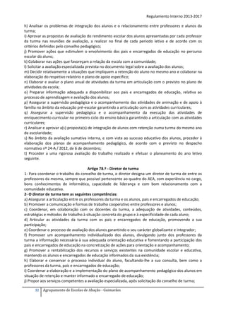 Regulamento Interno 2013-2017
h) Analisar os problemas de integração dos alunos e o relacionamento entre professores e alunos da
turma;
i) Aprovar as propostas de avaliação do rendimento escolar dos alunos apresentadas por cada professor
da turma nas reuniões de avaliação, a realizar no final de cada período letivo e de acordo com os
critérios definidos pelo conselho pedagógico;
j) Promover ações que estimulem o envolvimento dos pais e encarregados de educação no percurso
escolar do aluno;
k) Colaborar nas ações que favoreçam a relação da escola com a comunidade;
l) Solicitar a avaliação especializada prevista no documento legal sobre a avaliação dos alunos;
m) Decidir relativamente a situações que impliquem a retenção do aluno no mesmo ano e colaborar na
elaboração do respetivo relatório e plano de apoio específico;
n) Elaborar e avaliar o plano anual de atividades da turma em articulação com o previsto no plano de
atividades da escola;
o) Preparar informação adequada a disponibilizar aos pais e encarregados de educação, relativa ao
processo de aprendizagem e avaliação dos alunos;
p) Assegurar a supervisão pedagógica e o acompanhamento das atividades de animação e de apoio à
família no âmbito da educação pré-escolar garantindo a articulação com as atividades curriculares;
q) Assegurar a supervisão pedagógica e o acompanhamento da execução das atividades de
enriquecimento curricular no primeiro ciclo do ensino básico garantindo a articulação com as atividades
curriculares;
r) Analisar e aprovar a(s) proposta(s) de integração de alunos com retenção numa turma do mesmo ano
de escolaridade;
s) No âmbito da avaliação sumativa interna, e com vista ao sucesso educativo dos alunos, proceder à
elaboração dos planos de acompanhamento pedagógico, de acordo com o previsto no despacho
normativo nº 24-A / 2012, de 6 de dezembro;
t) Proceder a uma rigorosa avaliação do trabalho realizado e efetuar o planeamento do ano letivo
seguinte.
Artigo 78.º - Diretor de turma
1- Para coordenar o trabalho do conselho de turma, o diretor designa um diretor de turma de entre os
professores da mesma, sempre que possível pertencente ao quadro do AEA, com experiência no cargo,
bons conhecimentos de informática, capacidade de liderança e com bom relacionamento com a
comunidade educativa.
2- O diretor de turma tem as seguintes competências:
a) Assegurar a articulação entre os professores da turma e os alunos, pais e encarregados de educação;
b) Promover a comunicação e formas de trabalho cooperativo entre professores e alunos;
c) Coordenar, em colaboração com os docentes da turma, a adequação de atividades, conteúdos,
estratégias e métodos de trabalho à situação concreta do grupo e à especificidade de cada aluno;
d) Articular as atividades da turma com os pais e encarregados de educação, promovendo a sua
participação;
e) Coordenar o processo de avaliação dos alunos garantindo o seu carácter globalizante e integrador;
f) Promover um acompanhamento individualizado dos alunos, divulgando junto dos professores da
turma a informação necessária à sua adequada orientação educativa e fomentando a participação dos
pais e encarregados de educação na concretização de ações para orientação e acompanhamento;
g) Promover a rentabilização dos recursos e serviços existentes na comunidade escolar e educativa,
mantendo os alunos e encarregados de educação informados da sua existência;
h) Elaborar e conservar o processo individual do aluno, facultando-lhe a sua consulta, bem como a
professores da turma, pais e encarregados de educação;
i) Coordenar a elaboração e a implementação do plano de acompanhamento pedagógico dos alunos em
situação de retenção e manter informado o encarregado de educação;
j) Propor aos serviços competentes a avaliação especializada, após solicitação do conselho de turma;
32

Agrupamento de Escolas de Abação - Guimarães

 
