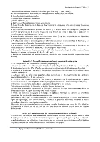 Regulamento Interno 2013-2017
c) O conselho de docentes de anos curriculares - [1.º e 2.º ano]; [3.º e 4.º anos];
d) Conselho de docentes de escola ou de estabelecimento de educação pré-escolar;
d) Conselho de articulação curricular;
e) Coordenação dos apoios educativos;
f) Diretor de curso CEF;
g) Coordenador Pedagógico dos Cursos Vocacionais.
2- A coordenação do conselho de docente do pré-escolar é assegurada pelo respetivo coordenador de
departamento.
3- A coordenação dos conselhos referidos nas alíneas b), c) e d) do ponto um é assegurada, sempre que
possível, por professores do quadro designados pelo diretor, de entre os docentes de cada um dos
conselhos, por um período de quatro anos.
4- A coordenação pedagógica dos cursos indicados na alínea f) e g) será assumida por um docente da
equipa pedagógica dos cursos, designado pelo diretor.
a) A articulação entre as aprendizagens nas diferentes disciplinas e componentes de formação, nos
cursos de educação e formação é assegurada pelos diretores de curso.
b) A articulação entre as aprendizagens nas diferentes disciplinas e componentes de formação, nos
cursos de educação e formação de adultos, é assumida pelos mediadores.
5- O conselho de docentes de ano curricular, no 1º ciclo do ensino básico, é dividido em conselhos de
docentes por ano de escolaridade (1.º, 2.º, 3.º e 4.º ano).
6- Haverá um coordenador dos apoios educativos, designado pelo diretor, ouvido o respetivo grupo de
docentes.
Artigo 81.º - Competências dos conselhos de coordenação pedagógica
1- São competências dos conselhos de coordenação pedagógica:
a) Presidir e orientar as reuniões dos conselhos de docentes do pré-escolar, do 1.º ciclo ou do conselho
de diretores de turma dos 2.º e 3.º ciclos que coordenam, articulando estratégias e procedimentos;
b) Planificar as atividades e projetos a desenvolver, anualmente, de acordo com as orientações do
conselho pedagógico;
c) Articular com os diferentes departamentos curriculares o desenvolvimento de conteúdos
programáticos e objetivos de aprendizagem;
d) Cooperar com outras estruturas e com os serviços especializados de apoio educativo na gestão
adequada de recursos e na adoção de medidas pedagógicas destinadas a melhorar as aprendizagens;
e) Dinamizar e coordenar a realização de projetos interdisciplinares das turmas;
f) Identificar necessidades de formação no âmbito da direção de turma;
g) Conceber e desencadear mecanismos de formação e apoio aos diretores de turma em exercício e aos
outros docentes do AEA para o desempenho dessas funções;
h) Propor ao conselho pedagógico a realização de ações de formação no domínio da orientação
educativa e da coordenação das atividades das turmas;
i) Promover a elaboração a revisão/reformulação dos respetivos regimentos, nos quais serão definidas
regras de organização, e de funcionamento, a submeter à aprovação do diretor, prevendo-se neles a
interação a estabelecer entre os diferentes ciclos;
j) Submeter ao conselho pedagógico as propostas do conselho de diretores de turma dos 2.º e 3.º ciclos;
l) Apresentar ao diretor até 15 de Julho de cada ano letivo um relatório crítico, anual, do trabalho
desenvolvido.
Artigo 82.º - Funcionamento dos conselhos de coordenação pedagógica
1- Os conselhos de diretores de turma reúnem ordinariamente no início do ano letivo e no início e final
de cada período letivo e extraordinariamente sempre que seja convocado pelo respetivo coordenador
ou pelo diretor, por sua iniciativa, a requerimento de um terço dos seus membros em efetividade de
funções ou sempre que tenha sido deliberado em conselho pedagógico.
34

Agrupamento de Escolas de Abação - Guimarães

 