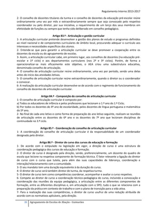 Regulamento Interno 2013-2017
2- O conselho de docentes titulares da turma e o conselho de docentes da educação pré-escolar reúne
ordinariamente uma vez por mês e extraordinariamente sempre que seja convocado pelo respetivo
coordenador ou pelo diretor, por sua iniciativa, a requerimento de um terço dos seus membros em
efetividade de funções ou sempre que tenha sido deliberado em conselho pedagógico.
Artigo 83.º - Articulação e gestão curricular
1- A articulação curricular pretende desenvolver a gestão dos planos de estudo e programas definidos
ao nível nacional e de componentes curriculares de âmbito local, procurando adequar o currículo aos
interesses e necessidades específicos dos alunos.
2- Entende-se que para garantir a articulação curricular se deve promover a cooperação entre os
docentes da escola ou do agrupamento de escolas.
3- Assim, a articulação curricular cabe, em primeiro lugar, aos conselhos de docentes (na educação préescolar e 1º ciclo) e aos departamentos curriculares (nos 2º e 3º ciclos). Porém, de forma a
operacionalizar-se mais eficazmente este objetivo, o AEA criou uma subestrutura educativa,
denominada conselho de articulação.
4- O conselho de articulação curricular reúne ordinariamente, uma vez por período, sendo uma delas
antes do início das atividades letivas.
5- O conselho de articulação curricular reúne extraordinariamente, quando o diretor ou o coordenador
o convocar.
6- A realização da articulação curricular desenvolve-se de acordo com o regimento de funcionamento do
conselho de docentes de articulação curricular.
Artigo 84.º - Composição do conselho de articulação curricular
1- O conselho de articulação curricular é composto por:
a) Todos os educadores de infância e pelos professores que lecionam o 1.º ano do 1.º Ciclo;
b) Por todos os docentes do 4º ano de escolaridade, pelos docentes de língua portuguesa e matemática
do 5º ano.
2- No final de cada ano letivo e como forma de preparação do ano letivo seguinte, realizam-se reuniões
de articulação entre os docentes do 6º ano e os docentes do 7º ano que lecionam disciplinas de
continuidade no 3.º ciclo.
Artigo 85.º - Coordenação do conselho de articulação curricular
1- A coordenação do conselho de articulação curricular é da responsabilidade de um coordenador
designado pelo diretor.
Artigo 86.º - Diretor de curso dos cursos de educação e formação
1- De acordo com o estipulado na legislação em vigor, a direção de curso é uma estrutura de
coordenação pedagógica dos cursos de educação e formação.
2- O diretor de curso é designado pela direção, sendo, preferencialmente, um docente do quadro de
escola que lecione na respetiva componente de formação técnica. É fator relevante a ligação do diretor
de curso com o curso que tutela, para além das suas capacidades de liderança, coordenação e
interação/relacionamento com a comunidade.
3- O seu mandato tem uma duração equivalente à da duração do curso.
4- O diretor de curso será também diretor de turma, da respetiva turma.
5- O diretor de curso tem como competências coordenar, acompanhar e avaliar o curso respetivo.
6- Compete ao diretor de curso a coordenação técnico-pedagógica do curso, incluindo a convocação e
coordenação das reuniões da equipa pedagógica, a articulação entre as diferentes componentes de
formação, entre as diferentes disciplinas e, em articulação com o SPO, tudo o que se relaciona com a
preparação da prática em contexto de trabalho e com o plano de transição para a vida ativa.
7- Para a realização das suas competências, o diretor de curso usufrui de uma redução atribuída de
acordo com os normativos aplicáveis, pela direção.
35

Agrupamento de Escolas de Abação - Guimarães

 