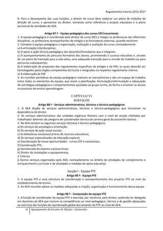 Regulamento Interno 2013-2017
8- Para o desempenho das suas funções, o diretor de curso deve elaborar um plano de trabalho de
direção de curso, a apresentar ao diretor, tomando como referência o projeto educativo e o plano
plurianual de atividades do AEA.
Artigo 87.º - Equipa pedagógica dos cursos CEF/vocacionais
1- A equipa pedagógica é coordenada pelo diretor de curso (DC) e integra os professores das diferentes
disciplinas, os professores acompanhantes de estágio e os formadores externos, quando existirem.
2- Compete à equipa pedagógica a organização, realização e avaliação do curso, nomeadamente:
a) A articulação interdisciplinar;
b) O apoio à ação técnico-pedagógica dos docentes/formadores que a integram;
c) O acompanhamento do percurso formativo dos alunos, promovendo o sucesso educativo e, através
de um plano de transição para a vida ativa, uma adequada transição para o mundo do trabalho ou para
percursos subsequentes;
d) A elaboração de propostas dos regulamentos específicos do estágio e da PAF, os quais deverão ser
homologados pelos órgãos competentes da Escola e integrados no respetivo regulamento interno;
e) A elaboração da PAF.
3- As reuniões periódicas da equipa pedagógica realizam-se mensalmente e são um espaço de trabalho
entre todos os elementos da equipa, que visam a planificação, formulação/reformulação e adequação
de estratégias pedagógicas e comportamentais ajustadas ao grupo turma, de forma a envolver os alunos
no processo de ensino-aprendizagem.

CAPÍTULO VI
SERVIÇOS
Artigo 88.º - Serviços administrativos, técnicos e técnico-pedagógicos
1- O AEA dispõe de serviços administrativos, técnicos e técnico-pedagógicos que funcionam na
dependência do diretor.
2- Os serviços administrativos são unidades orgânicas flexíveis com o nível de secção chefiadas por
trabalhador detentor da categoria de coordenador técnico da carreira geral de assistente técnico.
3- No AEA existem os seguintes serviços técnicos e técnico-pedagógicos:
a) Os serviços de psicologia e orientação;
b) Os serviços de ação social escolar;
c) As bibliotecas escolares/centros de recursos educativos;
d) Os serviços especializados de educação especial;
e) Coordenação de novas oportunidades - cursos CEF e vocacionais;
f) Coordenação PTE;
g) Secretariado de exames e provas finais;
h) Diretor de instalações e equipamentos;
i) Tutorias
j) Outros serviços organizados pelo AEA, nomeadamente no âmbito de atividades de complemento e
enriquecimento curricular e de atividades e medidas de apoio educativo.

Secção I - Equipa PTE
Artigo 89.º - Equipa PTE
1- A equipa PTE é uma estrutura de coordenação e acompanhamento dos projetos PTE ao nível do
estabelecimento de ensino.
2- Ao AEA incumbe adotar as medidas adequadas à criação, organização e funcionamento dessa equipa.
Artigo 90.º - Composição da equipa PTE
1- A função de coordenador da equipa PTE é exercida, por inerência, pelo diretor, podendo ser delegada
em docentes do AEA que reúnam as competências ao nível pedagógico, técnico e de gestão adequadas
ao exercício das funções de coordenação global dos projetos do PTE ao nível do AEA.
36

Agrupamento de Escolas de Abação - Guimarães

 