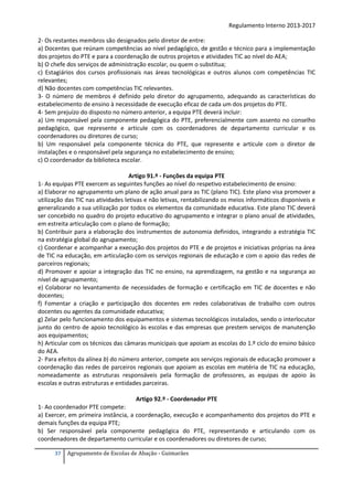 Regulamento Interno 2013-2017
2- Os restantes membros são designados pelo diretor de entre:
a) Docentes que reúnam competências ao nível pedagógico, de gestão e técnico para a implementação
dos projetos do PTE e para a coordenação de outros projetos e atividades TIC ao nível do AEA;
b) O chefe dos serviços de administração escolar, ou quem o substitua;
c) Estagiários dos cursos profissionais nas áreas tecnológicas e outros alunos com competências TIC
relevantes;
d) Não docentes com competências TIC relevantes.
3- O número de membros é definido pelo diretor do agrupamento, adequando as características do
estabelecimento de ensino à necessidade de execução eficaz de cada um dos projetos do PTE.
4- Sem prejuízo do disposto no número anterior, a equipa PTE deverá incluir:
a) Um responsável pela componente pedagógica do PTE, preferencialmente com assento no conselho
pedagógico, que represente e articule com os coordenadores de departamento curricular e os
coordenadores ou diretores de curso;
b) Um responsável pela componente técnica do PTE, que represente e articule com o diretor de
instalações e o responsável pela segurança no estabelecimento de ensino;
c) O coordenador da biblioteca escolar.
Artigo 91.º - Funções da equipa PTE
1- As equipas PTE exercem as seguintes funções ao nível do respetivo estabelecimento de ensino:
a) Elaborar no agrupamento um plano de ação anual para as TIC (plano TIC). Este plano visa promover a
utilização das TIC nas atividades letivas e não letivas, rentabilizando os meios informáticos disponíveis e
generalizando a sua utilização por todos os elementos da comunidade educativa. Este plano TIC deverá
ser concebido no quadro do projeto educativo do agrupamento e integrar o plano anual de atividades,
em estreita articulação com o plano de formação;
b) Contribuir para a elaboração dos instrumentos de autonomia definidos, integrando a estratégia TIC
na estratégia global do agrupamento;
c) Coordenar e acompanhar a execução dos projetos do PTE e de projetos e iniciativas próprias na área
de TIC na educação, em articulação com os serviços regionais de educação e com o apoio das redes de
parceiros regionais;
d) Promover e apoiar a integração das TIC no ensino, na aprendizagem, na gestão e na segurança ao
nível de agrupamento;
e) Colaborar no levantamento de necessidades de formação e certificação em TIC de docentes e não
docentes;
f) Fomentar a criação e participação dos docentes em redes colaborativas de trabalho com outros
docentes ou agentes da comunidade educativa;
g) Zelar pelo funcionamento dos equipamentos e sistemas tecnológicos instalados, sendo o interlocutor
junto do centro de apoio tecnológico às escolas e das empresas que prestem serviços de manutenção
aos equipamentos;
h) Articular com os técnicos das câmaras municipais que apoiam as escolas do 1.º ciclo do ensino básico
do AEA.
2- Para efeitos da alínea b) do número anterior, compete aos serviços regionais de educação promover a
coordenação das redes de parceiros regionais que apoiam as escolas em matéria de TIC na educação,
nomeadamente as estruturas responsáveis pela formação de professores, as equipas de apoio às
escolas e outras estruturas e entidades parceiras.
Artigo 92.º - Coordenador PTE
1- Ao coordenador PTE compete:
a) Exercer, em primeira instância, a coordenação, execução e acompanhamento dos projetos do PTE e
demais funções da equipa PTE;
b) Ser responsável pela componente pedagógica do PTE, representando e articulando com os
coordenadores de departamento curricular e os coordenadores ou diretores de curso;
37

Agrupamento de Escolas de Abação - Guimarães

 