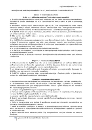 Regulamento Interno 2013-2017
c) Ser responsável pela componente técnica do PTE, articulando com a comunidade escolar

Secção II – Bibliotecas escolares
Artigo 93.º - Bibliotecas escolares / centro de recursos educativos
1- As bibliotecas escolares/centros de recursos educativos são um núcleo de organização pedagógica
integrado no projeto pedagógico do AEA, constituindo um serviço aberto a toda a comunidade
educativa.
2- A biblioteca escolar (a seguir identificada pela sigla BE/CRE) é um serviço orientado para o sucesso
educativo, formação pessoal, informação cultural e educativa com vista à formação dos membros da
comunidade educativa ao nível das literacias da informação e à aprendizagem ao longo da vida.
3- As BE/CRE devem ter funções informativas, educativas, culturais e recreativas, assumindo-se como
um centro multimédia em livre acesso.
4- São utentes das BE/CRE todos os alunos, professores, funcionários e demais elementos da
comunidade educativa.
5- As BE/CRE incluem os espaços e equipamentos onde são recolhidos, tratados e disponibilizados todos
os tipos de documentos (qualquer que seja a sua natureza e suporte) que constituem recursos
pedagógicos quer para as atividades quotidianas de ensino, quer para atividades curriculares não letivas,
quer para ocupação de tempos livres e de lazer.
6- As BE/CRE do AEA estão integradas na rede de bibliotecas escolares.
7- As regras de funcionamento e utilização das BE/CRE são definidas no seu regimento específico anexo
ao presente regulamento interno.
8- A gestão das BE/CRE e dos seus recursos é da responsabilidade conjunta do diretor e do professor
coordenador.
Artigo 94.º - Funcionamento das BE/CRE
1- O funcionamento das BE/CRE deve estar sob a responsabilidade de um professor bibliotecário,
preferencialmente com formação especializada no âmbito da gestão deste tipo de equipamentos,
provido nos termos da Lei, coadjuvados por uma equipa de docentes.
2- Um dos professores bibliotecários será designado pelo diretor como coordenador da equipa das
BE/CRE e o seu representante no conselho pedagógico.
3- As BE/CRE estão ao serviço de toda a comunidade educativa e funcionam todos os dias úteis da
semana, em horário a definir pelos seus responsáveis.
Artigo 95.º - Professores bibliotecários
1- O professor bibliotecário é designado em conformidade com a Portaria n.º 756/2009, de 14 de Julho.
2- Em conformidade com a Portaria n.º 756/2009 de 14 de Julho, artigo 3.º, ponto 1 e 2, compete ao
professor bibliotecário com apoio da equipa da biblioteca escolar, a gestão do conjunto das bibliotecas
das escolas do agrupamento, devendo:
a) Assegurar serviço de biblioteca para todos os alunos do agrupamento;
b) Promover a articulação das atividades da biblioteca com os objetivos do projeto educativo, do projeto
curricular do AEA e dos planos de trabalho de turma;
c) Assegurar a gestão dos recursos humanos afetos à(s) biblioteca(s);
d) Garantir a organização do espaço e assegurar a gestão funcional e pedagógica dos recursos materiais
afetos às bibliotecas;
e) Definir e operacionalizar uma política de gestão dos recursos de informação, promovendo a sua
integração nas práticas de professores e alunos;
f) Apoiar as atividades curriculares e favorecer o desenvolvimento dos hábitos e competências de
leitura, da literacia da informação e das competências digitais, trabalhando em colaboração com todas
as estruturas do AEA;
g) Apoiar atividades livres, extracurriculares e de enriquecimento curricular incluídas no plano de
atividades;
38

Agrupamento de Escolas de Abação - Guimarães

 
