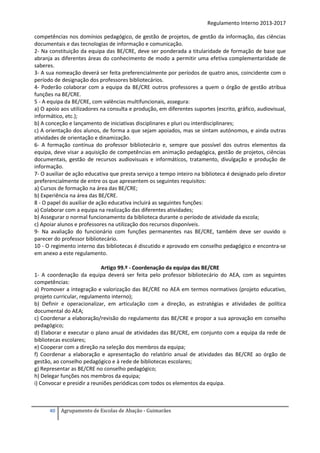 Regulamento Interno 2013-2017
competências nos domínios pedagógico, de gestão de projetos, de gestão da informação, das ciências
documentais e das tecnologias de informação e comunicação.
2- Na constituição da equipa das BE/CRE, deve ser ponderada a titularidade de formação de base que
abranja as diferentes áreas do conhecimento de modo a permitir uma efetiva complementaridade de
saberes.
3- A sua nomeação deverá ser feita preferencialmente por períodos de quatro anos, coincidente com o
período de designação dos professores bibliotecários.
4- Poderão colaborar com a equipa da BE/CRE outros professores a quem o órgão de gestão atribua
funções na BE/CRE.
5 - A equipa da BE/CRE, com valências multifuncionais, assegura:
a) O apoio aos utilizadores na consulta e produção, em diferentes suportes (escrito, gráfico, audiovisual,
informático, etc.);
b) A conceção e lançamento de iniciativas disciplinares e pluri ou interdisciplinares;
c) A orientação dos alunos, de forma a que sejam apoiados, mas se sintam autónomos, e ainda outras
atividades de orientação e dinamização.
6- A formação contínua do professor bibliotecário e, sempre que possível dos outros elementos da
equipa, deve visar a aquisição de competências em animação pedagógica, gestão de projetos, ciências
documentais, gestão de recursos audiovisuais e informáticos, tratamento, divulgação e produção de
informação.
7- O auxiliar de ação educativa que presta serviço a tempo inteiro na biblioteca é designado pelo diretor
preferencialmente de entre os que apresentem os seguintes requisitos:
a) Cursos de formação na área das BE/CRE;
b) Experiência na área das BE/CRE.
8 - O papel do auxiliar de ação educativa incluirá as seguintes funções:
a) Colaborar com a equipa na realização das diferentes atividades;
b) Assegurar o normal funcionamento da biblioteca durante o período de atividade da escola;
c) Apoiar alunos e professores na utilização dos recursos disponíveis.
9- Na avaliação do funcionário com funções permanentes nas BE/CRE, também deve ser ouvido o
parecer do professor bibliotecário.
10 - O regimento interno das bibliotecas é discutido e aprovado em conselho pedagógico e encontra-se
em anexo a este regulamento.
Artigo 99.º - Coordenação da equipa das BE/CRE
1- A coordenação da equipa deverá ser feita pelo professor bibliotecário do AEA, com as seguintes
competências:
a) Promover a integração e valorização das BE/CRE no AEA em termos normativos (projeto educativo,
projeto curricular, regulamento interno);
b) Definir e operacionalizar, em articulação com a direção, as estratégias e atividades de política
documental do AEA;
c) Coordenar a elaboração/revisão do regulamento das BE/CRE e propor a sua aprovação em conselho
pedagógico;
d) Elaborar e executar o plano anual de atividades das BE/CRE, em conjunto com a equipa da rede de
bibliotecas escolares;
e) Cooperar com a direção na seleção dos membros da equipa;
f) Coordenar a elaboração e apresentação do relatório anual de atividades das BE/CRE ao órgão de
gestão, ao conselho pedagógico e à rede de bibliotecas escolares;
g) Representar as BE/CRE no conselho pedagógico;
h) Delegar funções nos membros da equipa;
i) Convocar e presidir a reuniões periódicas com todos os elementos da equipa.

40

Agrupamento de Escolas de Abação - Guimarães

 