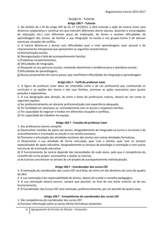 Regulamento Interno 2013-2017

Secção III - Tutorias
Artigo 100.º - Tutorias
1- No âmbito do n.º4 do artigo 44º do DL nº 137/2012, o AEA entende a ação de tutoria como uma
dinâmica colaborativa e contínua em que intervêm diferentes atores (alunos, docentes e encarregados
de educação, etc.) com diferentes graus de implicação, de forma a resolver dificuldades de
aprendizagem dos alunos, de facilitar a sua integração na escola e nos grupos-turma e de atenuar
eventuais situações de conflito.
2‐ A tutoria destina‐se a alunos com dificuldades quer a nível aprendizagem, quer pessoal e de
relacionamento interpessoal que apresentem as seguintes características:
a) Desmotivação escolar;
b) Desorganização e falta de acompanhamento familiar;
c) Problemas comportamentais;
d) Dificuldades de integração;
e) Desajuste no seu percurso escolar, revelando absentismo e tendência para o abandono escolar;
f) Dificuldades de aprendizagem;
g) Alunos provenientes de outros países, que manifestem dificuldades de integração e aprendizagem.
Artigo 101.º - Perfil do professor tutor
1- A figura do professor tutor deve ser entendida como a de um profissional que conhecendo os
currículos e as opções dos alunos e das suas famílias, promove as ações necessárias para ajustar
posições e expectativas.
2- A sua designação pela direção, de entre a bolsa de professores tutores, deverá ter em conta os
seguintes aspetos:
a) Ser preferencialmente um docente profissionalizado com experiência adequada;
b) Ter facilidade em relacionar-se, nomeadamente com os alunos e respetivas famílias;
c) Ter capacidade de negociar e mediar em diferentes situações e conflitos;
d) Ter capacidade de trabalhar em equipa.
Artigo 102.º - Funções do professor tutor
1- Aos professores tutores compete:
a) Desenvolver medidas de apoio aos alunos, designadamente de integração na turma e na escola e de
aconselhamento e orientação no estudo e nas tarefas escolares;
b) Promover a articulação das atividades escolares dos alunos com outras atividades formativas;
c) Desenvolver a sua atividade de forma articulada, quer com a família, quer com os serviços
especializados de apoio educativo, designadamente os serviços de psicologia e orientação e com outras
estruturas de orientação educativa;
d) O funcionamento da tutoria depende das necessidades de cada aluno, pelo que é competência do
conselho de turma propor, acompanhar e avaliar as tutorias;
e) As tutorias concretizam-se através de um projeto de acompanhamento individualizado.
Artigo 103.º - Coordenador dos cursos CEF
1- A nomeação do coordenador dos cursos CEF será feita, de entre um dos diretores de curso do quadro
do AEA.
2- A sua nomeação é da responsabilidade do diretor, depois de ouvido o conselho pedagógico.
3- A sua nomeação deverá ocorrer, sempre que possível, no final do ano letivo anterior ao do seu
funcionamento.
4- O Coordenador dos Cursos CEF será nomeado, preferencialmente, por um período de quatro anos.
Artigo 104.º - Competências do coordenador dos cursos CEF
1- São competências do coordenador dos cursos CEF:
a) Fornecer informação sobre as várias ofertas formativas existentes;
41

Agrupamento de Escolas de Abação - Guimarães

 