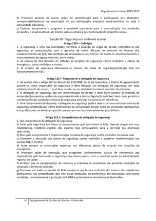 Regulamento Interno 2013-2017
b) Promover perante os alunos ações de sensibilização para a participação nas atividades,
coresponsabilizando-os na valorização da sua participação enquanto representantes de toda a
comunidade educativa;
c) Elaborar anualmente o programa e previsível orçamento para a concretização das atividades
propostas, e enviá-lo através do diretor, para a estrutura de coordenação do desporto escolar.

Secção VII - Segurança em ambiente escolar
Artigo 120.º - Definição
1- A segurança é uma das prioridades inerentes à atuação do órgão de gestão. Entendem-se por
segurança as preocupações com a garantia de meios eficazes de controlo no interior dos
estabelecimentos do AEA, das condições de circulação no seu interior, do modo de acondicionamento e
manuseamento de alguns materiais, entre outras.
2- As escolas do AEA deverão ser dotadas de projetos de segurança contra incêndios e planos de
emergência, contra incêndios e sismos.
3- O projeto de segurança desenvolve-se através do clube de segurança/proteção civil em
funcionamento no AEA.
Artigo 121.º- Responsável e delegado de segurança
1- De acordo com o artigo 20º do decreto-lei 220/2008, de 12 de novembro, o diretor do agrupamento
assume-se como responsável de segurança e deve designar um delegado de segurança, por cada
estabelecimento de ensino, o qual deve manter-se em atividade durante o mandato do primeiro.
2- O delegado de segurança age em representação do diretor e deve fazer cumprir as medidas de
autoproteção previstas no decreto supramencionado e demais legislação aplicável, bem como garantir o
cumprimento das condições técnicas de segurança previstas na portaria em referência.
3- Para cumprimento do disposto, o delegado de segurança pode e deve criar uma estrutura interna de
segurança constituída por vários profissionais da comunidade escolar entre os assistentes operacionais
e os professores, na devida proporção que os recursos humanos existentes possibilitem.
Artigo 122.º- Competências do delegado de segurança
1- São competências do delegado de segurança:
a) Zelar pela segurança em todos os equipamentos que constituem o AEA, fazendo chegar aos seus
responsáveis, relatórios escritos dos aspetos mais preocupantes para a correção das anomalias
apontadas;
b) Zelar pelo cumprimento e implementação do plano de segurança contra incêndios na escola sede.
c) Promover a execução dos planos de segurança contra incêndios e posterior implementação nas
escolas EB1/JI do AEA;
d) Fazer cumprir as orientações expressas nos diferentes planos de atuação em situações de
emergência;
e) Promover ações de formação, que assegurem conhecimentos básicos de intervenção aos
responsáveis pelo bem-estar e segurança dos nossos jovens, com o eventual apoio da administração
regional de saúde;
f) Verificar que os equipamentos de combate a incêndios se encontram em perfeitas condições de
utilização e dentro da validade;
g) Promover em todas as escolas do AEA simulacros que testem a eficácia dos meios e dos assistentes
operacionais nas competências que lhes estão atribuídas, de preferência em articulação com outras
entidades, nomeadamente a proteção civil, GNR e os bombeiros voluntários de Guimarães.

46

Agrupamento de Escolas de Abação - Guimarães

 