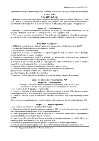 Regulamento Interno 2013-2017

SECÇÃO VIII - Projeto de educação para a saúde e sexualidade (PESS) / gabinete de informação
e apoio (GIA)
Artigo 123.º- Definição
1- No âmbito do projeto de educação para a saúde e sexualidade, existente no AEA, foi criado na escola
EB 2,3 Abação, o gabinete de informação e apoio, cujo objetivo é o de prestar informações aos alunos e
restante comunidade educativa da escola em matérias de educação para a saúde e educação sexual.
Artigo 124.º - Funcionamento
1- O PESS e o GIA funcionam nas mesmas instalações, em horário não coincidente, definido em cada ano
letivo de acordo com o número de horas disponibilizado para a equipa do PESS.
2- Têm também acesso ao atendimento no PESS todos os encarregados de educação, professores e
pessoal não docente, os alunos são exclusivamente atendidos no GIA (ver regulamento em anexo XII).

Artigo 125.º - Coordenação
1- O PESS terá um coordenador. Este será igualmente o responsável pelo funcionamento do GIA.
2- Este gabinete funcionará com o apoio da equipa do PESS.
3- Ao coordenador do PESS compete:
a) Coordenar o processo de elaboração e implementação do PESS, de acordo com as temáticas
prioritárias definidas no projeto educativo;
b) Coordenar a implementação do PESS, articulando com a intervenção de educação para a cidadania
que trabalha competências de saúde integradas no currículo;
c) Promover o envolvimento do AEA na articulação inter-ciclos de temáticas da área da saúde e
sexualidade consideradas prioritárias no contexto do AEA;
d) Coordenar o funcionamento do gabinete de informação e apoio ao aluno;
e) Estabelecer contactos e parcerias com entidades, técnicos e especialistas externos;
f) Disponibilizar o material existente para a comunidade escolar;
g) Avaliar o impacto das atividades desenvolvidas;
h) Apresentar, no final do ano letivo ao diretor, um relatório sobre o trabalho desenvolvido.

Secção IX - Equipa de autoavaliação do AEA
Artigo 126.º - Objetivos gerais
“A avaliação é um processo de observação e de interpretação dos efeitos do ensino, que
visa orientar as decisões necessárias ao bom funcionamento da escola” (Cardinet).

1- São objetivos gerais da equipa de autoavaliação:
a) Promover e incentivar a autoavaliação dos estabelecimentos de ensino do AEA e dos seus serviços,
com vista à mobilização de práticas e recursos como mecanismo de melhoria;
b) Fomentar a reflexão no seio da comunidade educativa em torno da procura de um sentido coletivo
do AEA;
c) Incentivar a comunidade educativa numa busca sistemática e rigorosa da melhoria e eficácia do AEA.
Artigo 127.º - Objetivos específicos
1- São objetivos específicos da equipa de autoavaliação:
a) Conhecer/compreender as dinâmicas desenvolvidas no AEA, no intuito de proporcionar as soluções
mais adequadas e criativas à resolução dos problemas emergentes;
b) Fazer a pilotagem dos pontos fortes e fracos do AEA, recolhendo dados sobre o desempenho e
implicação de todos os atores do processo educativo;
c) Proporcionar informação útil aos diversos atores da comunidade para poderem refletir sobre o seu
trabalho e, assim, aperfeiçoarem a sua ação no seio do AEA;
d) Incentivar as ações e os processos de melhoria da qualidade da aprendizagem do AEA;
e) Conhecer os resultados alcançados com o desenvolvimento de projetos dinamizadores do AEA;
47

Agrupamento de Escolas de Abação - Guimarães

 