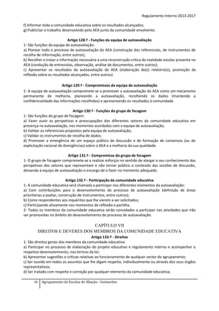 Regulamento Interno 2013-2017
f) Informar toda a comunidade educativa sobre os resultados alcançados;
g) Publicitar o trabalho desenvolvido pelo AEA junto da comunidade envolvente.
Artigo 128.º - Funções da equipa de autoavaliação
1- São funções da equipa de autoavaliação:
a) Planear todo o processo de autoavaliação do AEA (construção dos referenciais, de instrumentos de
recolha de informação, entre outros);
b) Recolher e tratar a informação necessária a uma reconstrução crítica da realidade escolar presente no
AEA (condução de entrevistas, observação, análise de documentos, entre outros);
c) Apresentar os resultados da autoavaliação do AEA (elaboração do(s) relatório(s), promoção da
reflexão sobre os resultados alcançados, entre outros).
Artigo 129.º - Compromissos da equipa de autoavaliação
1- A equipa de autoavaliação compromete-se a promover a autoavaliação do AEA como um mecanismo
permanente de melhoria, planeando a autoavaliação, recolhendo os dados (mantendo a
confidencialidade das informações recolhidas) e apresentando os resultados à comunidade.
Artigo 130.º - Funções do grupo de focagem
1- São funções do grupo de focagem:
a) Fazer ouvir as perspetivas e preocupações dos diferentes setores da comunidade educativa em
presença na autoavaliação, nos momentos acordados com a equipa de autoavaliação;
b) Validar os referenciais propostos pela equipa de autoavaliação;
c) Validar os instrumentos de recolha de dados;
d) Promover a emergência de um espaço público de discussão e de formação de consensos (ou de
explicitação racional de divergências) sobre o AEA e a melhoria da sua qualidade.
Artigo 131.º - Compromisso do grupo de focagem
1- O grupo de focagem compromete-se a realizar esforços no sentido de alargar o seu conhecimento das
perspetivas dos setores que representam e não tornar público o conteúdo das sessões de discussão,
deixando à equipa de autoavaliação o encargo de o fazer no momento adequado.
Artigo 132.º - Participação da comunidade educativa
1- A comunidade educativa será chamada a participar nos diferentes momentos da autoavaliação:
a) Com contribuições para o desenvolvimento do processo de autoavaliação (definição de áreas
prioritárias a avaliar, construção de instrumentos, entre outros);
b) Como respondentes aos inquéritos que lhe vierem a ser solicitados;
c) Participando ativamente nos momentos de reflexão e partilha.
2- Todos os membros da comunidade educativa serão convidados a participar nas atividades que irão
ser promovidas no âmbito do desenvolvimento do processo de autoavaliação.

CAPÍTULO VII
DIREITOS E DEVERES DOS MEMBROS DA COMUNIDADE EDUCATIVA
Artigo 133.º - Direitos
1- São direitos gerais dos membros da comunidade educativa:
a) Participar no processo de elaboração do projeto educativo e regulamento interno e acompanhar o
respetivo desenvolvimento, nos termos da lei;
b) Apresentar sugestões e críticas relativas ao funcionamento de qualquer sector do agrupamento;
c) Ser ouvido em todos os assuntos que lhe digam respeito, individualmente ou através dos seus órgãos
representativos;
d) Ser tratado com respeito e correção por qualquer elemento da comunidade educativa;
48

Agrupamento de Escolas de Abação - Guimarães

 
