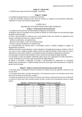 Regulamento Interno 2013-2017
Artigo 3.º - Sede do AEA
1- O AEA tem por sede a Escola EB 2,3 Abação – Guimarães
Artigo 4.º - Insígnia
1- A insígnia do agrupamento é a constante do anexo XIV.
2- Não são permitidos quaisquer outros tipos de símbolos ou insígnias nos documentos elaborados,
utilizados e a circular nas escolas do agrupamento.

CAPÍTULO II
REGIME DE FUNCIONAMENTO DO AGRUPAMENTO
Artigo 5.º - Normas gerais de funcionamento
1- O regime de funcionamento do AEA obedece às seguintes normas gerais:
a) Qualquer cartaz ou mensagem escrita só pode ser afixado nas escolas depois de rubricado pelo órgão
de gestão e administração;
b) Toda a documentação de interesse para a comunidade escolar será afixada em expositores e/ou
dossiers, colocados nos locais que a seguir se indicam:
ba) Para os professores, na respetiva sala;
bb) Para a comunidade, no átrio da entrada principal;
bc) Para o pessoal não docente, na respetiva sala;
c) A documentação de interesse para a comunidade escolar é também divulgada na página do
Agrupamento na internet.
d) Não é permitida a comercialização, a venda ambulante, a propaganda de qualquer produto, a não ser
nos casos em que o órgão de gestão celebre acordo com alguma entidade, tendo sempre em vista a
obtenção de recursos para melhorar as instalações escolares ou adquirir equipamentos educativos.
e) A exposição e venda de material didático carece sempre de autorização do órgão de gestão.
f) É permitida a venda de trabalhos elaborados pelos alunos para angariação de fundos destinados a
custear atividades da sua iniciativa, após autorização do órgão de gestão.
g) Apenas é permitida a angariação de fundos a representantes de organismos ou instituições
publicamente reconhecidos e mediante pedido formal de autorização, feito previamente ao órgão de
gestão e administração.
Artigo 6.º - Regime e horário de funcionamento das escolas do AEA
1- Na escola sede, as atividades escolares funcionam em regime normal, de segunda a sexta-feira, das
8.15 às 18.25.
2- Os tempos letivos têm a duração de quarenta e cinco/noventa minutos e os intervalos variam entre
dez e vinte minutos, de acordo com o quadro I.
3- O bloco da manhã inicia às 8:15 horas e termina às 13:15 horas; o bloco da tarde inicia às 13:30 horas
e termina às 18:25 horas. Nas restantes escolas do AEA o horário de funcionamento consta no mapa
abaixo.
Quadro I - Horário dos tempos letivos e blocos na escola sede:
TEMPO LETIVO
ENTRADA
SAÍDA
08:15
09:00
1
09:00
09.45
2
10:05
10:50
3
10.50
11:35
4
11:45
12:30
5
12:30
13:15
6
13:30
14:15
7
14:15
15:00
8
15:10
15.55
9
15:55
16:40
10
5

Agrupamento de Escolas de Abação - Guimarães

 