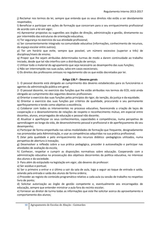 Regulamento Interno 2013-2017
j) Reclamar nos termos da lei, sempre que entenda que os seus direitos não estão a ser devidamente
respeitados;
l) Beneficiar e participar em ações de formação que concorram para o seu enriquecimento profissional
de acordo com a lei em vigor;
m) Apresentar propostas ou sugestões aos órgãos de direção, administração e gestão, diretamente ou
por intermédio das estruturas de orientação educativa;
n) Ter segurança no exercício da sua atividade profissional;
o) Ser convenientemente integrado na comunidade educativa (informações, conhecimento de recursos,
do espaço escolar entre outros);
p) Ter um horário que evite, sempre que possível, um número excessivo (superior a três) de
disciplinas/níveis de ensino;
q) Propor que lhe sejam atribuídas determinadas turmas de modo a darem continuidade ao trabalho
iniciado, desde que tal não interfira com a distribuição de serviço;
r) Utilizar todo o material do agrupamento que seja necessário ao desempenho das suas funções;
s) Não ser interrompido nas suas aulas, salvo em casos excecionais;
t) Os direitos dos professores omissos no regulamento são os que estão decretados por lei.
Artigo 136.º - Deveres gerais
1- O pessoal docente está obrigado ao cumprimento dos deveres estabelecidos para os funcionários e
agentes da administração pública em geral.
2- O pessoal docente, no exercício das funções que lhe estão atribuídas nos termos do ECD, está ainda
obrigado ao cumprimento dos seguintes deveres profissionais:
a) Orientar o exercício das suas funções pelos princípios do rigor, da isenção, da justiça e da equidade;
b) Orientar o exercício das suas funções por critérios de qualidade, procurando o seu permanente
aperfeiçoamento e tendo como objetivo a excelência;
c) Colaborar com todos os intervenientes no processo educativo, favorecendo a criação de laços de
cooperação e o desenvolvimento de relações de respeito e reconhecimento mútuo, em especial entre
docentes, alunos, encarregados de educação e pessoal não docente;
d) Atualizar e aperfeiçoar os seus conhecimentos, capacidades e competências, numa perspetiva de
aprendizagem ao longo da vida, de desenvolvimento pessoal e profissional e de aperfeiçoamento do seu
desempenho;
e) Participar de forma empenhada nas várias modalidades de formação que frequente, designadamente
nas promovidas pela Administração, e usar as competências adquiridas na sua prática profissional;
f) Zelar pela qualidade e pelo enriquecimento dos recursos didático -pedagógicos utilizados, numa
perspetiva de abertura à inovação;
g) Desenvolver a reflexão sobre a sua prática pedagógica, proceder à autoavaliação e participar nas
atividades de avaliação da escola;
h) Conhecer, respeitar e cumprir as disposições normativas sobre educação. Cooperando com a
administração educativa na prossecução dos objetivos decorrentes da política educativa, no interesse
dos alunos e da sociedade.
3- Para além do estipulado na legislação em vigor, são deveres do professor:
a) Ser assíduo e pontual;
b) Ser o primeiro a entrar e o último a sair da sala de aula, logo a seguir ao toque de entrada e saída,
zelando pela entrada e saída dos alunos de forma ordeira;
c) Proceder ao registo do conteúdo programático relativo a cada aula ou sessão de trabalho no respetivo
livro de ponto;
d) Solicitar autorização ao órgão de gestão competente e, eventualmente aos encarregados de
educação, sempre que entender ministrar a aula fora do recinto escolar;
e) Fornecer ao diretor de turma todas as informações que este lhe solicitar acerca do aproveitamento e
comportamento dos alunos;
50

Agrupamento de Escolas de Abação - Guimarães

 