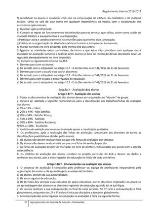 Regulamento Interno 2013-2017
f) Sensibilizar os alunos e colaborar com eles na conservação do edifício, do mobiliário e do material
escolar, tanto na sala de aula como em qualquer dependência da escola, com a colaboração dos
assistentes operacionais;
g) Guardar sigilo profissional;
h) Cumprir as regras de funcionamento estabelecidas para os serviços que utiliza, assim como cuidar do
material didático e equipamentos à sua disposição;
i) Participar ativa e construtivamente nas reuniões para que tenha sido convocado;
j) Colaborar na organização de atividades extracurriculares e comparecer às mesmas;
k) Marcar os testes no livro de ponto, pelo menos oito dias antes;
l) Agendar as atividades extra curriculares, de forma a que estas não coincidam com qualquer outra
atividade de avaliação sumativa a realizar pelos alunos (a data de realização dessas atividades deve ser
registada atempadamente no livro de ponto);
m) Cumprir o regulamento interno do AEA.
4- Deveres para com os alunos:
a) De acordo com o estipulado no artigo 10.º - A do Decreto-lei n.º 41/2012 de 21 de fevereiro.
5- Deveres para com a escola e os outros docentes:
a) De acordo com o estipulado no artigo 10.º - B do Decreto-lei n.º 41/2012 de 21 de fevereiro.
6- Deveres para com os pais e encarregados de educação:
a) De acordo com o estipulado no artigo 10.º - C do Decreto-lei n.º 41/2012 de 21 de fevereiro.

Secção II - Avaliação dos alunos
Artigo 137.º - Avaliação dos alunos
1- Todos os documentos de avaliação dos alunos devem ser arquivados no "dossier" de grupo.
2- Deverá ser adotada a seguinte nomenclatura para a classificação dos trabalhos/fichas de avaliação
dos alunos:
a) 0% a 19% - Fraco;
b) 20% a 49% - Não Satisfaz;
c) 50% a 54% - Satisfaz Pouco;
d) 55% a 69% - Satisfaz;
e) 70% a 89% - Satisfaz Bastante;
f) 90% a 100% - Excelente.
3- Nas fichas de avaliação dos alunos será colocada apenas a classificação qualitativa.

4- Os professores, após a realização das fichas de avaliação, comunicam aos diretores de turma as
classificações quantitativas obtidas pelos alunos.
5- Os alunos não devem realizar mais do que três fichas de avaliação por semana;
6- Os alunos não devem realizar mais do que uma ficha de avaliação por dia.
7- As fichas de avaliação devem ser marcadas no livro de ponto e comunicadas aos alunos com a devida
antecedência.
8- Os critérios de avaliação dos alunos constam no projeto curricular do AEA e devem ser dados a
conhecer aos alunos, pais e encarregados de educação no início de cada ano letivo.
Artigo 138.º - Intervenientes na avaliação dos alunos
1- O processo de avaliação é conduzido pelo professor ou equipa de professores responsáveis pela
organização do ensino e da aprendizagem, envolvendo também:
a) Os alunos, através da sua autoavaliação;
b) Os encarregados de educação;
c) Os técnicos dos serviços especializados de apoio educativo, outros docentes implicados no processo
de aprendizagem dos alunos e os diretores regionais de educação, quando tal se justifique.
2- Os alunos realizam a sua autoavaliação no final de cada período. No 1º ciclo a autoavaliação é feita
globalmente, enquanto nos 2º e 3º ciclos é feita por disciplina e também globalmente.
3- A intervenção dos encarregados de educação na avaliação é feita da seguinte forma:
51

Agrupamento de Escolas de Abação - Guimarães

 
