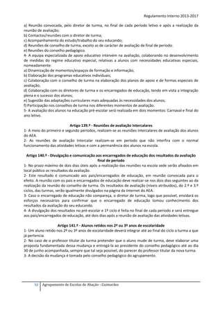 Regulamento Interno 2013-2017
a) Reunião convocada, pelo diretor de turma, no final de cada período letivo e após a realização da
reunião de avaliação;
b) Contactos/reuniões com o diretor de turma;
c) Acompanhamento do estudo/trabalho do seu educando;
d) Reuniões de conselho de turma, exceto as de carácter de avaliação de final de período;
e) Reuniões do conselho pedagógico.
4- A equipa especializada de apoio educativo intervém na avaliação, colaborando no desenvolvimento
de medidas do regime educativo especial, relativas a alunos com necessidades educativas especiais,
nomeadamente:
a) Dinamização de momentos/espaços de formação e informação;
b) Elaboração dos programas educativos individuais;
c) Colaboração com o conselho de turma na elaboração dos planos de apoio e de formas especiais de
avaliação;
d) Colaboração com os diretores de turma e os encarregados de educação, tendo em vista a integração
plena e o sucesso dos alunos;
e) Sugestão das adaptações curriculares mais adequadas às necessidades dos alunos;
f) Participação nos conselhos de turma nos diferentes momentos de avaliação.
5- A avaliação dos alunos na educação pré-escolar será realizada em dois momentos: Carnaval e final do
ano letivo.
Artigo 139.º - Reuniões de avaliação intercalares
1- A meio do primeiro e segundo períodos, realizam-se as reuniões intercalares de avaliação dos alunos
do AEA.
2- As reuniões de avaliação Intercalar realizam-se em período que não interfira com o normal
funcionamento das atividades letivas e com a permanência dos alunos na escola.
Artigo 140.º - Divulgação e comunicação aos encarregados de educação dos resultados da avaliação
final de período
1- No prazo máximo de dois dias úteis após a realização das reuniões na escola sede serão afixados em
local público os resultados da avaliação.
2- Este resultado é comunicado aos pais/encarregados de educação, em reunião convocada para o
efeito. A reunião com os pais e encarregados de educação deve realizar-se nos dois dias seguintes ao da
realização da reunião do conselho de turma. Os resultados de avaliação (níveis atribuídos), do 2.º e 3.º
ciclos, das turmas, serão igualmente divulgados na página da Internet do AEA.
3- Caso o encarregado de educação não compareça, o diretor de turma, logo que possível, envidará os
esforços necessários para confirmar que o encarregado de educação tomou conhecimento dos
resultados da avaliação do seu educando.
4- A divulgação dos resultados no pré-escolar e 1º ciclo é feita no final de cada período e será entregue
aos pais/encarregados de educação, até dois dias após a reunião de avaliação das atividades letivas.
Artigo 141.º - Alunos retidos nos 2º ou 3º anos de escolaridade
1- Um aluno retido nos 2º ou 3º anos de escolaridade deverá integrar até ao final do ciclo a turma a que
já pertencia.
2- No caso de o professor titular da turma pretender que o aluno mude de turma, deve elaborar uma
proposta fundamentada dessa mudança e entregá-la ao presidente do conselho pedagógico até ao dia
30 de junho acompanhada, sempre que tal seja possível, do parecer do professor titular da nova turma.
3- A decisão da mudança é tomada pelo conselho pedagógico do agrupamento.

52

Agrupamento de Escolas de Abação - Guimarães

 