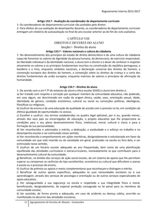 Regulamento Interno 2013-2017
Artigo 152.º - Avaliação do coordenador de departamento curricular
1- Os coordenadores de departamento curricular são avaliados pelo diretor.
2- Para efeitos da sua avaliação de desempenho docente, os coordenadores de departamento curricular
entregam um relatório de autoavaliação no final do ano escolar anterior ao do fim do ciclo avaliativo.

CAPÍTULO VIII
DIREITOS E DEVERES DO ALUNO
Secção I - Direitos do aluno
Artigo 153.º - Valores nacionais e cultura de cidadania
1- No desenvolvimento dos princípios do estado de direito democrático e de uma cultura de cidadania
capaz de fomentar os valores da dignidade da pessoa humana, da democracia, do exercício responsável,
da liberdade individual e da identidade nacional, o aluno tem o direito e o dever de conhecer e respeitar
ativamente os valores e os princípios fundamentais inscritos na constituição da república portuguesa, a
bandeira e o hino, enquanto símbolos nacionais, a declaração universal dos direitos do homem, a
convenção europeia dos direitos do homem, a convenção sobre os direitos da criança e a carta dos
direitos fundamentais da união europeia, enquanto matrizes de valores e princípios de afirmação da
humanidade.
Artigo 154.º - Direitos do aluno
1- De acordo com o art.º 7º do estatuto do aluno e ética escolar (EAEE) o aluno tem direito a:
a) Ser tratado com respeito e correção por qualquer membro da comunidade educativa, não podendo,
em caso algum, ser discriminado em razão da origem étnica, saúde, sexo, orientação sexual, idade,
identidade de género, condição económica, cultural ou social ou convicções políticas, ideológicas,
filosóficas ou religiosas;
b) Usufruir do ensino e de uma educação de qualidade de acordo com o previsto na lei, em condições de
efetiva igualdade de oportunidades no acesso;
c) Escolher e usufruir, nos termos estabelecidos no quadro legal aplicável, por si ou, quando menor,
através dos seus pais ou encarregados de educação, o projeto educativo que lhe proporcione as
condições para o seu pleno desenvolvimento físico, intelectual, moral, cultural e cívico e para a
formação da sua personalidade;
d) Ver reconhecidos e valorizados o mérito, a dedicação, a assiduidade e o esforço no trabalho e no
desempenho escolar e ser estimulado nesse sentido;
e) Ver reconhecido o empenhamento em ações meritórias, designadamente o voluntariado em favor da
comunidade em que está inserido ou da sociedade em geral, praticadas na escola ou fora dela, e ser
estimulado nesse sentido;
f) Usufruir de um horário escolar adequado ao ano frequentado, bem como de uma planificação
equilibrada das atividades curriculares e extracurriculares, nomeadamente as que contribuem para o
desenvolvimento cultural da comunidade;
g) Beneficiar, no âmbito dos serviços de ação social escolar, de um sistema de apoios que lhe permitam
superar ou compensar as carências do tipo sociofamiliar, económico ou cultural que dificultem o acesso
à escola ou o processo de ensino;
h) Usufruir de prémios ou apoios e meios complementares que reconheçam e distingam o mérito;
i) Beneficiar de outros apoios específicos, adequados às suas necessidades escolares ou à sua
aprendizagem, através dos serviços de psicologia e orientação ou de outros serviços especializados de
apoio educativo;
j) Ver salvaguardada a sua segurança na escola e respeitada a sua integridade física e moral,
beneficiando, designadamente, da especial proteção consagrada na lei penal para os membros da
comunidade escolar;
k) Ser assistido, de forma pronta e adequada, em caso de acidente ou doença súbita, ocorrido ou
manifestada no decorrer das atividades escolares;
55

Agrupamento de Escolas de Abação - Guimarães

 