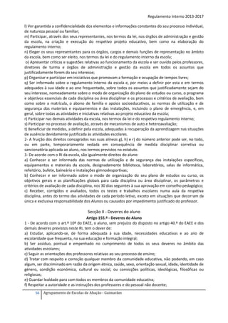 Regulamento Interno 2013-2017
l) Ver garantida a confidencialidade dos elementos e informações constantes do seu processo individual,
de natureza pessoal ou familiar;
m) Participar, através dos seus representantes, nos termos da lei, nos órgãos de administração e gestão
da escola, na criação e execução do respetivo projeto educativo, bem como na elaboração do
regulamento interno;
n) Eleger os seus representantes para os órgãos, cargos e demais funções de representação no âmbito
da escola, bem como ser eleito, nos termos da lei e do regulamento interno da escola;
o) Apresentar críticas e sugestões relativas ao funcionamento da escola e ser ouvido pelos professores,
diretores de turma e órgãos de administração e gestão da escola em todos os assuntos que
justificadamente forem do seu interesse;
p) Organizar e participar em iniciativas que promovam a formação e ocupação de tempos livres;
q) Ser informado sobre o regulamento interno da escola e, por meios a definir por esta e em termos
adequados à sua idade e ao ano frequentado, sobre todos os assuntos que justificadamente sejam do
seu interesse, nomeadamente sobre o modo de organização do plano de estudos ou curso, o programa
e objetivos essenciais de cada disciplina ou área disciplinar e os processos e critérios de avaliação, bem
como sobre a matrícula, o abono de família e apoios socioeducativos, as normas de utilização e de
segurança dos materiais e equipamentos e das instalações, incluindo o plano de emergência, e, em
geral, sobre todas as atividades e iniciativas relativas ao projeto educativo da escola;
r) Participar nas demais atividades da escola, nos termos da lei e do respetivo regulamento interno;
s) Participar no processo de avaliação, através de mecanismos de auto e heteroavaliação;
t) Beneficiar de medidas, a definir pela escola, adequadas à recuperação da aprendizagem nas situações
de ausência devidamente justificada às atividades escolares.
2- A fruição dos direitos consagrados nas suas alíneas g), h) e r) do número anterior pode ser, no todo,
ou em parte, temporariamente vedada em consequência de medida disciplinar corretiva ou
sancionatória aplicada ao aluno, nos termos previstos no estatuto.
3- De acordo com o RI da escola, são igualmente direitos do aluno:
a) Conhecer e ser informado das normas de utilização e de segurança das instalações específicas,
equipamentos e materiais da escola, designadamente biblioteca, laboratórios, salas de informática,
refeitório, bufete, balneário e instalações gimnodesportivas;
b) Conhecer e ser informado sobre o modo de organização do seu plano de estudos ou curso, os
objetivos gerais e as planificações globais para cada disciplina ou área disciplinar, os parâmetros e
critérios de avaliação de cada disciplina, nos 30 dias seguintes à sua aprovação em conselho pedagógico;
c) Receber, corrigidos e avaliados, todos os testes e trabalhos escolares numa aula da respetiva
disciplina, antes do termo das atividades de cada período letivo, exceto em situações que decorram da
única e exclusiva responsabilidade dos Alunos ou causados por impedimento justificado do professor.

Secção II - Deveres do aluno
Artigo 155.º - Deveres do Aluno
1 - De acordo com o art.º 10º do EAEE, o aluno, sem prejuízo do disposto no artigo 40.º do EAEE e dos
demais deveres previstos neste RI, tem o dever de:
a) Estudar, aplicando-se, de forma adequada à sua idade, necessidades educativas e ao ano de
escolaridade que frequenta, na sua educação e formação integral;
b) Ser assíduo, pontual e empenhado no cumprimento de todos os seus deveres no âmbito das
atividades escolares;
c) Seguir as orientações dos professores relativas ao seu processo de ensino;
d) Tratar com respeito e correção qualquer membro da comunidade educativa, não podendo, em caso
algum, ser discriminado em razão da origem étnica, saúde, sexo, orientação sexual, idade, identidade de
género, condição económica, cultural ou social, ou convicções políticas, ideológicas, filosóficas ou
religiosas;
e) Guardar lealdade para com todos os membros da comunidade educativa;
f) Respeitar a autoridade e as instruções dos professores e do pessoal não docente;
56

Agrupamento de Escolas de Abação - Guimarães

 