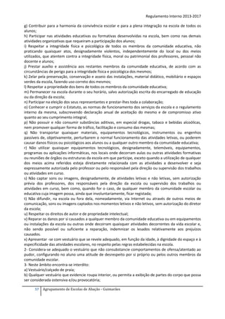 Regulamento Interno 2013-2017
g) Contribuir para a harmonia da convivência escolar e para a plena integração na escola de todos os
alunos;
h) Participar nas atividades educativas ou formativas desenvolvidas na escola, bem como nas demais
atividades organizativas que requeiram a participação dos alunos;
i) Respeitar a integridade física e psicológica de todos os membros da comunidade educativa, não
praticando quaisquer atos, designadamente violentos, independentemente do local ou dos meios
utilizados, que atentem contra a integridade física, moral ou patrimonial dos professores, pessoal não
docente e alunos;
j) Prestar auxílio e assistência aos restantes membros da comunidade educativa, de acordo com as
circunstâncias de perigo para a integridade física e psicológica dos mesmos;
k) Zelar pela preservação, conservação e asseio das instalações, material didático, mobiliário e espaços
verdes da escola, fazendo uso correto dos mesmos;
l) Respeitar a propriedade dos bens de todos os membros da comunidade educativa;
m) Permanecer na escola durante o seu horário, salvo autorização escrita do encarregado de educação
ou da direção da escola;
n) Participar na eleição dos seus representantes e prestar-lhes toda a colaboração;
o) Conhecer e cumprir o Estatuto, as normas de funcionamento dos serviços da escola e o regulamento
interno da mesma, subscrevendo declaração anual de aceitação do mesmo e de compromisso ativo
quanto ao seu cumprimento integral;
p) Não possuir e não consumir substâncias aditivas, em especial drogas, tabaco e bebidas alcoólicas,
nem promover qualquer forma de tráfico, facilitação e consumo das mesmas;
q) Não transportar quaisquer materiais, equipamentos tecnológicos, instrumentos ou engenhos
passíveis de, objetivamente, perturbarem o normal funcionamento das atividades letivas, ou poderem
causar danos físicos ou psicológicos aos alunos ou a qualquer outro membro da comunidade educativa;
r) Não utilizar quaisquer equipamentos tecnológicos, designadamente, telemóveis, equipamentos,
programas ou aplicações informáticas, nos locais onde decorram aulas ou outras atividades formativas
ou reuniões de órgãos ou estruturas da escola em que participe, exceto quando a utilização de qualquer
dos meios acima referidos esteja diretamente relacionada com as atividades a desenvolver e seja
expressamente autorizada pelo professor ou pelo responsável pela direção ou supervisão dos trabalhos
ou atividades em curso.
s) Não captar sons ou imagens, designadamente, de atividades letivas e não letivas, sem autorização
prévia dos professores, dos responsáveis pela direção da escola ou supervisão dos trabalhos ou
atividades em curso, bem como, quando for o caso, de qualquer membro da comunidade escolar ou
educativa cuja imagem possa, ainda que involuntariamente, ficar registada;
t) Não difundir, na escola ou fora dela, nomeadamente, via Internet ou através de outros meios de
comunicação, sons ou imagens captados nos momentos letivos e não letivos, sem autorização do diretor
da escola;
u) Respeitar os direitos de autor e de propriedade intelectual;
v) Reparar os danos por si causados a qualquer membro da comunidade educativa ou em equipamentos
ou instalações da escola ou outras onde decorram quaisquer atividades decorrentes da vida escolar e,
não sendo possível ou suficiente a reparação, indemnizar os lesados relativamente aos prejuízos
causados.
x) Apresentar -se com vestuário que se revele adequado, em função da idade, à dignidade do espaço e à
especificidade das atividades escolares, no respeito pelas regras estabelecidas na escola.
2- Considera-se adequado o vestuário que não consubstancie comportamentos de ofensa/atentado ao
pudor, configurando no aluno uma atitude de desrespeito por si próprio ou pelos outros membros da
comunidade escolar.
3- Neste âmbito encontra-se interdito:
a) Vestuário/calçado de praia;
b) Qualquer vestuário que evidencie roupa interior, ou permita a exibição de partes do corpo que possa
ser considerada ostensiva e/ou provocatória;
57

Agrupamento de Escolas de Abação - Guimarães

 