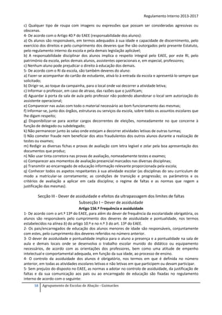 Regulamento Interno 2013-2017
c) Qualquer tipo de roupa com imagens ou expressões que possam ser consideradas agressivas ou
obscenas.
4- De acordo com o Artigo 40.º do EAEE (responsabilidade dos alunos):
a) Os alunos são responsáveis, em termos adequados à sua idade e capacidade de discernimento, pelo
exercício dos direitos e pelo cumprimento dos deveres que lhe são outorgados pelo presente Estatuto,
pelo regulamento interno da escola e pela demais legislação aplicável;
b) A responsabilidade disciplinar dos alunos implica o respeito integral pelo EAEE, por este RI, pelo
património da escola, pelos demais alunos, assistentes operacionais e, em especial, professores;
c) Nenhum aluno pode prejudicar o direito à educação dos demais.
5- De acordo com o RI da escola, são também deveres do aluno:
a) Fazer-se acompanhar do cartão de estudante, ativá-lo à entrada da escola e apresentá-lo sempre que
solicitado;
b) Dirigir-se, ao toque da campainha, para o local onde vai decorrer a atividade letiva;
c) Informar o professor, em caso de atraso, das razões que o justificam;
d) Aguardar à porta da sala de aula pelo professor não podendo abandonar o local sem autorização do
assistente operacional;
e) Comparecer nas aulas com todo o material necessário ao bom funcionamento das mesmas;
f) Informar-se, junto dos órgãos, estruturas ou serviços da escola, sobre todos os assuntos escolares que
lhe digam respeito;
g) Disponibilizar-se para aceitar cargos decorrentes de eleições, nomeadamente no que concerne à
função de delegado ou subdelegado;
k) Não permanecer junto às salas onde estejam a decorrer atividades letivas de outras turmas;
l) Não cometer fraude nem beneficiar dos atos fraudulentos dos outros alunos durante a realização de
testes ou exames;
m) Redigir as diversas fichas e provas de avaliação com letra legível e zelar pela boa apresentação dos
documentos que produz;
n) Não usar tinta corretora nas provas de avaliação, nomeadamente testes e exames;
o) Comparecer aos momentos de avaliação presencial marcados nas diversas disciplinas;
p) Transmitir ao encarregado de educação informação relevante proporcionada pela escola;
q) Conhecer todos os aspetos respeitantes à sua atividade escolar (as disciplinas do seu curriculum de
modo a matricular-se corretamente; as condições de transição e progressão; os parâmetros e os
critérios de avaliação a aplicar em cada disciplina; o regime de faltas e as normas que regem a
justificação das mesmas).

Secção III - Dever de assiduidade e efeitos da ultrapassagem dos limites de faltas
Subsecção I – Dever de assiduidade
Artigo 156.º Frequência e assiduidade
1- De acordo com o art.º 13º do EAEE, para além do dever de frequência da escolaridade obrigatória, os
alunos são responsáveis pelo cumprimento dos deveres de assiduidade e pontualidade, nos termos
estabelecidos na alínea b) do artigo 10.º e no n.º 3 do art. 13º do EAEE.
2- Os pais/encarregados de educação dos alunos menores de idade são responsáveis, conjuntamente
com estes, pelo cumprimento dos deveres referidos no número anterior.
3- O dever de assiduidade e pontualidade implica para o aluno a presença e a pontualidade na sala de
aula e demais locais onde se desenvolva o trabalho escolar munido do didático ou equipamento
necessários, de acordo com as orientações dos professores, bem como uma atitude de empenho
intelectual e comportamental adequada, em função da sua idade, ao processo de ensino.
4- O controlo da assiduidade dos alunos é obrigatório, nos termos em que é definida no número
anterior, em todas as atividades escolares letivas e não letivas em que participem ou devam participar.
5- Sem prejuízo do disposto no EAEE, as normas a adotar no controlo de assiduidade, da justificação de
faltas e da sua comunicação aos pais ou ao encarregado de educação são fixadas no regulamento
interno de acordo com o seguinte:
58

Agrupamento de Escolas de Abação - Guimarães

 
