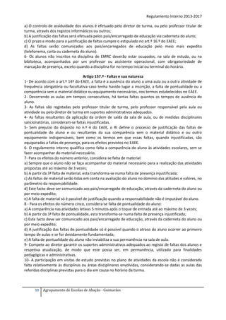 Regulamento Interno 2013-2017
a) O controlo de assiduidade dos alunos é efetuado pelo diretor de turma, ou pelo professor titular de
turma, através dos registos informáticos ou outros;
b) A justificação das faltas será efetuada pelos pais/encarregado de educação via caderneta do aluno;
c) O prazo e modo para a justificação de faltas cumpre o estipulado no art.º 16.º do EAEE;
d) As faltas serão comunicadas aos pais/encarregados de educação pelo meio mais expedito
(telefonema, carta ou caderneta do aluno).
6- Os alunos não inscritos na disciplina de EMRC deverão estar ocupados, na sala de estudo, ou na
biblioteca, acompanhados por um professor ou assistente operacional, com obrigatoriedade de
marcação de presença, exceto quando a disciplina for no tempo inicial ou terminal do horário.
Artigo 157.º - Faltas e sua natureza
1- De acordo com o art.º 14º do EAEE, a falta é a ausência do aluno a uma aula ou a outra atividade de
frequência obrigatória ou facultativa caso tenha havido lugar a inscrição, a falta de pontualidade ou a
comparência sem o material didático ou equipamento necessários, nos termos estabelecidos no EAEE.
2- Decorrendo as aulas em tempos consecutivos, há tantas faltas quantos os tempos de ausência do
aluno.
3- As faltas são registadas pelo professor titular de turma, pelo professor responsável pela aula ou
atividade ou pelo diretor de turma em suportes administrativos adequados.
4- As faltas resultantes da aplicação da ordem de saída da sala de aula, ou de medidas disciplinares
sancionatórias, consideram-se faltas injustificadas.
5- Sem prejuízo do disposto no n.º 4 do EAEE, o RI define o processo de justificação das faltas de
pontualidade do aluno e ou resultantes da sua comparência sem o material didático e ou outro
equipamento indispensáveis, bem como os termos em que essas faltas, quando injustificadas, são
equiparadas a faltas de presença, para os efeitos previstos no EAEE.
6- O regulamento interno qualifica como falta a comparência do aluno às atividades escolares, sem se
fazer acompanhar do material necessário.
7- Para os efeitos do número anterior, considera-se falta de material:
a) Sempre que o aluno não se faça acompanhar do material necessário para a realização das atividades
propostas até ao máximo de 3 vezes;
b) A partir da 3ª falta de material, esta transforma-se numa falta de presença injustificada;
c) As faltas de material serão tidas em conta na avaliação do aluno no domínio das atitudes e valores, no
parâmetro da responsabilidade.
d) Este facto deve ser comunicado aos pais/encarregado de educação, através da caderneta do aluno ou
por meio expedito;
e) A falta de material só é passível de justificação quando a responsabilidade não é imputável do aluno.
8 - Para os efeitos do número cinco, considera-se falta de pontualidade do aluno:
a) A comparência nas atividades letivas 5 minutos após o toque de entrada até ao máximo de 3 vezes;
b) A partir da 3ª falta de pontualidade, esta transforma-se numa falta de presença injustificada;
c) Este facto deve ser comunicado aos pais/encarregado de educação, através da caderneta do aluno ou
por meio expedito;
d) A justificação das faltas de pontualidade só é possível quando o atraso do aluno ocorrer ao primeiro
tempo de aulas e se for devidamente fundamentada;
e) A falta de pontualidade do aluno não inviabiliza a sua permanência na sala de aula.
9- Compete ao diretor garantir os suportes administrativos adequados ao registo de faltas dos alunos e
respetiva atualização, de modo que este possa ser, em permanência, utilizado para finalidades
pedagógicas e administrativas.
10- A participação em visitas de estudo previstas no plano de atividades da escola não é considerada
falta relativamente às disciplinas ou áreas disciplinares envolvidas, considerando-se dadas as aulas das
referidas disciplinas previstas para o dia em causa no horário da turma.

59

Agrupamento de Escolas de Abação - Guimarães

 