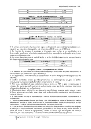 Regulamento Interno 2013-2017
11
12

16:55
17:40

17:40
18:25

Quadro II - Horário letivo das escolas do 1.º ciclo
TEMPO LETIVO
ENTRADA
SAÍDA
09:00
12:00
1
13:30
17:30 / 18.00
2
Nas escolas do 1.º Ciclo funcionam atividades de tempos livres nos seguintes horários:
TEMPO LETIVO
ENTRADA
SAÍDA
07:30
09:00
1
17:30
19.00
2
Quadro III - Horário da educação pré-escolar:
TEMPO LETIVO
ENTRADA
SAÍDA
09:00
12:00
1
13:30
15:30
2
4- Os serviços administrativos funcionam em regime contínuo sendo o seu horário organizado de modo
a garantir que o atendimento ao público seja feito entre as 09:00 horas e as 17:30 horas.
5- Os horários dos serviços de psicologia e orientação caso venham a ser constituídos serão
determinados anualmente pelo diretor, ouvidos os técnicos responsáveis, sendo dados a conhecer a
toda a comunidade educativa.
6- No âmbito da componente de apoio à família os jardins de infância garantem o acompanhamento
dos alunos nos seguintes horários:
TEMPO LETIVO
ENTRADA
SAÍDA
07:30
09:00
1
15:30
19.00 /19:30
2
Artigo 7.º - Acesso e circulação no recinto escolar
1- Os membros da comunidade escolar devem fazer-se sempre acompanhar do cartão eletrónico ou de
um documento que permita uma rápida identificação.
2- Não é permitida a permanência nos estabelecimentos de ensino do Agrupamento de pessoas a eles
estranhas.
3- É vedada a entrada a pessoas que não apresentem a sua identificação ou que, pelo seu porte e
conduta, se presuma possam perturbar o bom funcionamento da escola.
4- Têm acesso condicionado aos estabelecimentos de ensino do AEA os pais e encarregados de
educação dos alunos que os frequentam e qualquer outra pessoa que tenha assuntos a tratar neles,
pelo que deverão dirigir-se a um funcionário.
5- O funcionário deverá solicitar-lhes um documento identificativo e perguntar qual o assunto a tratar,
de forma a serem encaminhados para o local onde serão atendidos, devidamente identificados com
cartão de visitante.
6- Só é permitida a entrada no recinto escolar a viaturas devidamente autorizadas (nomeadamente os
fornecedores).
7- É permitida a saída da escola sede aos alunos, cujos encarregados de educação tenham para o efeito
assinado uma declaração no ato da matrícula, no final das atividades, letivas ou equiparadas, de cada
turno (manhã – tarde) e aos alunos maiores de idade, fora do horário escolar.
8- A saída da escola sede de alunos com cartão “não autorizado” só é permitida quando os encarregados
de educação se responsabilizarem previamente, por escrito, ou por motivo de força maior. O mesmo se
aplica, em todas as escolas do agrupamento, a todos os alunos cujos encarregados de educação
pretendam, em casos excecionais, a sua saída durante as atividades letivas ou equiparadas.
6

Agrupamento de Escolas de Abação - Guimarães

 