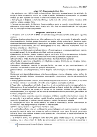 Regulamento Interno 2013-2017
Artigo 158º- Dispensa da atividade física
1- De acordo com o art.º 15º do EAEE, o aluno pode ser dispensado temporariamente das atividades de
educação física ou desporto escolar por razões de saúde, devidamente comprovadas por atestado
médico, que deve explicitar claramente as contraindicações da atividade física.
2- Sem prejuízo do disposto no número anterior, o aluno deve estar sempre presente no espaço onde
decorre a aula de educação física.
3- Sempre que, por razões devidamente fundamentadas, o aluno se encontre impossibilitado de estar
presente no espaço onde decorre a aula de educação física deve ser encaminhado para um espaço em
que seja pedagogicamente acompanhado.
Artigo 159º- Justificação de faltas
1- De acordo com o art.º 16º do EAEE, são consideradas justificadas as faltas dadas pelos seguintes
motivos:
a) Doença do aluno, devendo esta ser informada por escrito pelo encarregado de educação ou pelo
aluno quando maior de idade quando determinar um período inferior ou igual a três dias úteis, ou por
médico se determinar impedimento superior a três dias úteis, podendo, quando se trate de doença de
caráter crónico ou recorrente, uma única declaração ser aceite para a totalidade do ano letivo ou até ao
termo da condição que a determinou;
b) Isolamento profilático, determinado por doença infetocontagiosa de pessoa que coabite com o aluno,
comprovada através de declaração da autoridade sanitária competente;
c) Falecimento de familiar, durante o período legal de justificação de faltas por falecimento de familiar
previsto no regime do contrato de trabalho dos trabalhadores que exercem funções públicas;
d) Nascimento de irmão, durante o dia do nascimento e o dia imediatamente posterior;
e) Realização de tratamento ambulatório, em virtude de doença ou deficiência, que não possa efetuarse fora do período das atividades letivas;
f) Assistência na doença a membro do agregado familiar, nos casos em que, comprovadamente, tal
assistência não possa ser prestada por qualquer outra pessoa;
g) Comparência a consultas pré-natais, período de parto e amamentação, nos termos da legislação em
vigor;
h) Ato decorrente da religião professada pelo aluno, desde que o mesmo não possa efetuar -se fora do
período das atividades letivas e corresponda a uma prática comummente reconhecida como própria
dessa religião;
i) Participação em atividades culturais, associativas e desportivas reconhecidas, nos termos da lei, como
de interesse público ou consideradas relevantes pelas respetivas autoridades escolares;
j) Preparação e participação em atividades desportivas de alta competição, nos termos legais aplicáveis;
k) Cumprimento de obrigações legais que não possam efetuar-se fora do período das atividades letivas;
l) Outro facto impeditivo da presença na escola ou em qualquer atividade escolar, desde que,
comprovadamente, não seja imputável ao aluno e considerado atendível pelo diretor, pelo diretor de
turma ou pelo professor titular;
m) As decorrentes de suspensão preventiva aplicada no âmbito de procedimento disciplinar, no caso de
ao aluno não vir a ser aplicada qualquer medida disciplinar sancionatória, lhe ser aplicada medida não
suspensiva da escola, ou na parte em que ultrapassem a medida efetivamente aplicada;
n) Participação em visitas de estudo previstas no plano de atividades da escola, relativamente às
disciplinas ou áreas disciplinares não envolvidas na referida visita;
o) Outros factos previstos no regulamento interno da escola.
2- A justificação das faltas exige um pedido escrito apresentado pelos pais ou encarregados de educação
ou, quando maior de idade, pelo próprio, ao professor titular da turma ou ao diretor de turma, com
indicação do dia e da atividade letiva em que a falta ocorreu, referenciando os motivos justificativos da
mesma na caderneta escolar.
3- O diretor de turma, ou o professor titular da turma, pode solicitar aos pais ou encarregado de
educação, ou ao aluno maior de idade, os comprovativos adicionais que entenda necessários à
60

Agrupamento de Escolas de Abação - Guimarães

 