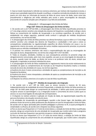 Regulamento Interno 2013-2017
5- Caso se revele impraticável o referido nos números anteriores, por motivos não imputáveis à escola, e
sempre que a gravidade especial da situação o justifique, a respetiva comissão de proteção de crianças e
jovens em risco deve ser informada do excesso de faltas do aluno menor de idade, assim como dos
procedimentos e diligências até então adotados pela escola e pelos encarregados de educação,
procurando em conjunto soluções para ultrapassar a sua falta de assiduidade.

Subsecção II – Ultrapassagem dos limites de faltas
Artigo 156º- Efeitos da ultrapassagem dos limites de faltas
1- De acordo com o art.º 19º do EAEE, a ultrapassagem dos limites de faltas injustificadas previstos no
n.º 1 do artigo anterior constitui uma violação dos deveres de frequência e assiduidade e obriga o aluno
faltoso ao cumprimento de medidas de recuperação e ou corretivas específicas, de acordo com o
estabelecido nos artigos seguintes, podendo ainda conduzir à aplicação de medidas disciplinares
sancionatórias, nos termos do EAEE.
2- A ultrapassagem dos limites de faltas previstos nas ofertas formativas a que se refere o n.º 2 do artigo
anterior constitui uma violação dos deveres de frequência e assiduidade e tem para o aluno as
consequências estabelecidas na regulamentação específica da oferta formativa em causa e ou no
regulamento interno da escola, sem prejuízo de outras medidas expressamente previstas no presente
Estatuto para as referidas modalidades formativas.
3- O previsto nos números anteriores não exclui a responsabilização dos pais ou encarregados de
educação do aluno, designadamente, nos termos dos artigos 44.º e 45.º do EAEE.
4- Todas as situações, atividades, medidas ou suas consequências previstas no presente artigo são
obrigatoriamente comunicadas, pelo meio mais expedito, aos pais ou ao encarregado de educação ou
ao aluno, quando maior de idade, ao diretor de turma e ao professor tutor do aluno, sempre que
designado, e registadas no processo individual do aluno.
5- A ultrapassagem do limite de faltas estabelecido no regulamento interno da escola relativamente às
atividades de apoio ou complementares de inscrição ou de frequência facultativa implica a imediata
exclusão do aluno das atividades em causa, nos termos seguintes:
a) Ausência do aluno 3 vezes consecutivas a atividades de apoio ou complementares de inscrição ou de
frequência facultativa;
b) Ausência do aluno 5 vezes interpoladas a atividades de apoio ou complementares de inscrição ou de
frequência facultativa;
c) O disposto nas alíneas anteriores só se aplica no caso de faltas injustificadas.
Artigo 157º - Medidas de recuperação e de integração
1- De acordo com o art.º 20º do EAEE, para os alunos menores e maiores de 16 anos,
independentemente da modalidade de ensino frequentada, a violação dos limites de faltas previstos no
artigo 18.º do EAEE pode obrigar ao cumprimento de atividades, a definir pela escola, que permitam
recuperar atrasos na aprendizagem e ou a integração escolar e comunitária do aluno e pelas quais os
alunos e os seus encarregados de educação são corresponsáveis.
2- O disposto no número anterior é aplicado em função da idade, da regulamentação específica do
percurso formativo e da situação concreta do aluno.
3- As atividades de recuperação da aprendizagem, quando a elas houver lugar, são decididas pelo
professor titular da turma ou pelos professores das disciplinas em que foi ultrapassado o limite de faltas,
de acordo com as regras aprovadas pelo conselho pedagógico e previstas no RI, as quais privilegiarão a
simplicidade e a eficácia, de acordo com o disposto nas alíneas seguintes:
a) Para os alunos que frequentam o 1.º ciclo do ensino básico, a violação do limite de faltas injustificadas
previsto, obriga ao cumprimento de uma atividade de recuperação que incidirá sobre todo o programa
curricular do nível que frequenta e que permita recuperar o atraso das aprendizagens;
b) Para os alunos que frequentam o 2.º e 3.º ciclos do ensino básico, a violação do limite de faltas
injustificadas obriga ao cumprimento de uma atividade de recuperação, que incidirá sobre a disciplina
62

Agrupamento de Escolas de Abação - Guimarães

 