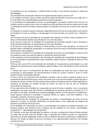 Regulamento Interno 2013-2017
ou disciplinas em que ultrapassou o referido limite de faltas e que permita recuperar o atraso das
aprendizagens.
c) As atividades de recuperação serão alvo de regulamentação própria a anexar ao RI.
4- As medidas corretivas a que se refere o presente artigo são definidas nos termos dos artigos 26.º e
27.º, do EAEE com as especificidades previstas nos números seguintes.
5- As atividades de recuperação de atrasos na aprendizagem, que podem revestir forma oral, de um
trabalho escrito ou prático, bem como as medidas corretivas previstas no presente artigo ocorrem após
a verificação do excesso de faltas e apenas podem ser aplicadas uma única vez no decurso de cada ano
letivo.
6- O disposto no número anterior é aplicado independentemente do ano de escolaridade ou do número
de disciplinas em que se verifique a ultrapassagem do limite de faltas, de acordo com o disposto a
seguir:
a) O momento em que as atividades de recuperação são realizadas é quando o aluno ultrapassa em 2
faltas, o limite máximo de faltas injustificadas em 3 ou mais disciplinas;
b) No caso dos cursos CEF as atividades de recuperação são realizadas quando o aluno ultrapassa o
limite da faltas justificadas e ou injustificadas em 2 ou mais disciplinas;
c) No caso de o aluno apenas ultrapassar o limite de faltas a uma ou duas disciplinas, no início do 3º
período realiza a atividade de recuperação, se o professor titular de turma ou de disciplina entender que
compromete as aprendizagens;
d) As matérias a trabalhar nas atividades de recuperação de atrasos na aprendizagem e confinar-se-ão
às tratadas nas aulas cuja ausência originou a situação de excesso de faltas;
e) Nos restantes anos de escolaridade a não realização das atividades de recuperação de aprendizagens
ou a não obtenção de aproveitamento nestas atividades, poderá implicar a retenção do aluno no final
do ano letivo;
f) No caso dos cursos CEF a não realização das atividades de recuperação de aprendizagens ou a não
obtenção de aproveitamento nestas atividades, poderá implicar a não certificação do aluno no final do
curso.
7- Sempre que cesse o incumprimento do dever de assiduidade por parte do aluno e desde que
recuperadas as aprendizagens são desconsideradas as faltas em excesso, ficando o aluno no limite
máximo de faltas injustificadas definido.
8- Cessa o dever de cumprimento das atividades e medidas a que se refere o presente artigo, com as
consequências daí decorrentes para o aluno, de acordo com a sua concreta situação, sempre que para o
cômputo do número e limites de faltas nele previstos tenham sido determinantes as faltas registadas na
sequência da aplicação de medida corretiva de ordem de saída da sala de aula ou disciplinar
sancionatória de suspensão.
9- Ao cumprimento das atividades de recuperação por parte do aluno é aplicável, com as necessárias
adaptações e em tudo o que não contrarie o estabelecido nos números anteriores, o previsto no n.º 2
do artigo 27.º do EAEE, competindo ao conselho pedagógico definir, de forma genérica e simplificada e
dando especial relevância e prioridade à respetiva eficácia, as regras a que deve obedecer a sua
realização e avaliação, nos termos seguintes:
a) O cumprimento das atividades de recuperação de atrasos na aprendizagem por parte do aluno
realiza-se, na escola, em período suplementar ao horário letivo e com supervisão do professor da
disciplina ou professor titular de turma;
b) As atividades de recuperação de atrasos na aprendizagem são objeto de avaliação qualitativa, em
impresso próprio, pelo professor titular, professor (es) da disciplina (s) nos termos “aprendizagem
recuperada” e “ “aprendizagem não recuperada”.
10- Tratando -se de aluno de idade igual ou superior a 16 anos, a violação dos limites de faltas previstos
no artigo 18.º do EAEE pode dar também lugar à aplicação das medidas previstas no regulamento
interno que se revelem adequadas, tendo em vista os objetivos formativos, preventivos e integradores a
alcançar, em função da idade, do percurso formativo e sua regulamentação específica e da situação
concreta do aluno.
63

Agrupamento de Escolas de Abação - Guimarães

 