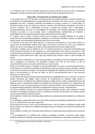 Regulamento Interno 2013-2017
11- O disposto nos nºs 3 a 9 é também aplicável aos alunos maiores de 16 anos, com as necessárias
adaptações, quando a matéria não se encontre prevista em sede de regulamento interno.
Artigo 158.º - Incumprimento ou ineficácia das medidas
1- De acordo com o art.º 21º do EAEE, o incumprimento das medidas previstas no número anterior e a
sua ineficácia ou impossibilidade de atuação determinam, tratando-se de aluno menor, a comunicação
obrigatória do facto à respetiva comissão de proteção de crianças e jovens ou, na falta desta, ao
Ministério Público junto do tribunal de família e menores territorialmente competente, de forma a
procurar encontrar, com a colaboração da escola e, sempre que possível, com a autorização e
corresponsabilização dos pais ou encarregados de educação, uma solução adequada ao processo
formativo do aluno e à sua inserção social e socioprofissional, considerando, de imediato, a
possibilidade de encaminhamento do aluno para diferente percurso formativo.
2- A opção a que se refere o número anterior tem por base as medidas definidas na lei sobre o
cumprimento da escolaridade obrigatória, podendo, na iminência de abandono escolar, ser aplicada a
todo o tempo, sem necessidade de aguardar pelo final do ano escolar.
3- Tratando -se de aluno com idade superior a 12 anos que já frequentou, no ano letivo anterior, o
mesmo ano de escolaridade, poderá haver lugar, até final do ano letivo em causa e por decisão do
diretor da escola, à prorrogação da medida corretiva aplicada nos termos do artigo anterior.
4- Quando a medida a que se referem os nºs 1 e 2 não for possível ou o aluno for encaminhado para
oferta formativa diferente da que frequenta e o encaminhamento ocorra após 31 de janeiro, o não
cumprimento das atividades e ou medidas previstas no artigo anterior ou a sua ineficácia por causa não
imputável à escola determinam ainda, logo que definido pelo professor titular ou pelo conselho de
turma:
a) Para os alunos a frequentar o 1.º ciclo do ensino básico, a retenção no ano de escolaridade respetivo,
com a obrigação de frequência das atividades escolares até final do ano letivo, ou até ao
encaminhamento para o novo percurso formativo, se ocorrer antes;
b) Para os restantes alunos, a retenção no ano de escolaridade em curso, no caso de frequentarem o
ensino básico, ou a exclusão na disciplina ou disciplinas em que se verifique o excesso de faltas, tratando
-se de alunos do ensino secundário, sem prejuízo da obrigação de frequência da escola até final do ano
letivo e até perfazerem os 18 anos de idade, ou até ao encaminhamento para o novo percurso
formativo, se ocorrer antes.
5- Nas ofertas formativas profissionalmente qualificantes, designadamente nos cursos CEF ou noutras
ofertas formativas que exigem níveis mínimos de cumprimento da respetiva carga horária, o
incumprimento ou a ineficácia das medidas previstas no artigo anterior implica, independentemente da
idade do aluno, a exclusão dos módulos ou unidades de formação das disciplinas ou componentes de
formação em curso no momento em que se verifica o excesso de faltas, com as consequências previstas
na regulamentação específica e definidas no regulamento interno da escola, nomeadamente:
a) O aluno cumprirá o horário irá na sala de estudo ou biblioteca escolar, onde realizará um dossiê
temático com trabalhos de pesquisa sobre as temáticas em estudo nas disciplinas ou módulos em que
se encontra excluído por excesso de faltas;
b) Os trabalhos a realizar são orientados pelos professores responsáveis pelas disciplinas ou módulos de
formação.
6- As atividades a desenvolver pelo aluno decorrentes do dever de frequência estabelecido na alínea b)
do n.º 4, no horário da turma são as seguintes:
a) No horário da turma o aluno será encaminhado para a sala de estudo ou biblioteca escolar onde
deverá elaborar um dossiê com trabalhos de pesquisa sobre as temáticas em estudo nas disciplinas do
seu currículo;
b) Os trabalhos a realizar são orientados pelos professores responsáveis pelas disciplinas do currículo do
aluno.
7- O incumprimento ou a ineficácia das medidas e atividades referidas no presente artigo implica
também restrições à realização de provas de equivalência à frequência ou de exames, sempre que tal se
64

Agrupamento de Escolas de Abação - Guimarães

 
