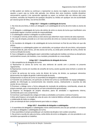 Regulamento Interno 2013-2017
e) Não podem ser eleitos ou continuar a representar os alunos nos órgãos ou estruturas da escola
aqueles a quem seja ou tenha sido aplicada, nos últimos dois anos escolares, medida disciplinar
sancionatória superior à de repreensão registada ou sejam, ou tenham sido nos últimos dois anos
escolares, excluídos da frequência de qualquer disciplina ou retidos em qualquer ano de escolaridade
por excesso grave de faltas, nos termos do EAEE.
Artigo 161.º - Delegado e subdelegado de turma
1- No início do ano letivo, é eleito um delegado e um subdelegado de turma de entre todos os alunos da
turma.
2 - O delegado e subdelegado de turma são eleitos de entre os alunos da turma que manifestem uma
assiduidade regular e tenham sentido de responsabilidade.
3- O subdelegado substitui o delegado na ausência deste.
4 - A votação é nominal, sendo eleitos os dois alunos que obtenham maior número de votos expressos.
5‐ Em caso de empate, procede-se a um novo escrutínio de entre os 2 alunos mais votados na primeira
volta.
6‐ Os mandatos do delegado e do subdelegado de turma terminam no final do ano letivo em que são
eleitos.
7‐ O delegado e o subdelegado podem ser substituídos, em qualquer altura do ano letivo, sob proposta
fundamentada de, pelo menos, 2/3 dos alunos da turma, ou ainda pelo conselho de turma, diretor de
turma ou direção da escola;
8- Caso o delegado ou subdelegado sejam submetidos à aplicação de medidas corretivas ou disciplinares
sancionatórias cessam, de imediato, o seu mandato, procedendo-se a nova eleição.
Artigo 162.º - Competências do delegado de turma
1- São competências do delegado de turma:
a) Representar os alunos da turma nos atos eleitorais de acordo com o previsto no presente
regulamento;
b) Representar a turma em reuniões de conselho de turma, exceto quando estas tenham o carácter de
avaliação;
c) Servir de porta-voz da turma, junto do diretor de turma, do diretor, ou quaisquer elementos
pertencentes aos órgãos de gestão e administração da escola;
d) Representar os alunos da turma na assembleia de delegados e subdelegados;
e) Transmitir aos professores, em particular ao diretor de turma ou coordenador da equipa pedagógica,
pedidos de informação ou esclarecimento dos restantes alunos, relativamente a assuntos da vida
escolar de seu interesse;
f) Promover o diálogo como a forma adequada de resolução de problemas, contribuindo, através do
próprio exemplo, para a manutenção de um bom entendimento generalizado;
g) Cooperar na divulgação do projeto educativo, plano de atividades e regulamento interno,
contribuindo para o seu cumprimento;
h) Incentivar a participação dos colegas em todas as atividades curriculares e extracurriculares;
i) Zelar pela limpeza e arrumação das salas de aula e do material didático utilizado, solicitando para isso
a colaboração de todos os colegas;
j) Ser um exemplo de bom comportamento para todos os colegas;
Artigo 163.º - Assembleia de delegados e subdelegados
1- A assembleia de delegados e subdelegados reúne ordinariamente uma vez por período e é composta
por todos os delegados e subdelegados de turma.
2- Esta assembleia é sempre presidida por um membro da direção e tem caráter consultivo.
3- Na primeira reunião de cada ano letivo, serão eleitos de entre os delegados, um vice-presidente e um
secretário que apoiarão os trabalhos.

66

Agrupamento de Escolas de Abação - Guimarães

 