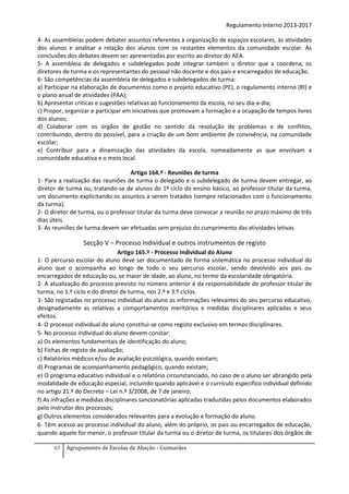 Regulamento Interno 2013-2017
4- As assembleias podem debater assuntos referentes à organização de espaços escolares, às atividades
dos alunos e analisar a relação dos alunos com os restantes elementos da comunidade escolar. As
conclusões dos debates devem ser apresentadas por escrito ao diretor do AEA.
5‐ A assembleia de delegados e subdelegados pode integrar também o diretor que a coordena, os
diretores de turma e os representantes do pessoal não docente e dos pais e encarregados de educação.
6- São competências da assembleia de delegados e subdelegados de turma:
a) Participar na elaboração de documentos como o projeto educativo (PE), o regulamento interno (RI) e
o plano anual de atividades (PAA);
b) Apresentar críticas e sugestões relativas ao funcionamento da escola, no seu dia-a-dia;
c) Propor, organizar e participar em iniciativas que promovam a formação e a ocupação de tempos livres
dos alunos;
d) Colaborar com os órgãos de gestão no sentido da resolução de problemas e de conflitos,
contribuindo, dentro do possível, para a criação de um bom ambiente de convivência, na comunidade
escolar;
e) Contribuir para a dinamização das atividades da escola, nomeadamente as que envolvam a
comunidade educativa e o meio local.
Artigo 164.º - Reuniões de turma
1- Para a realização das reuniões de turma o delegado e o subdelegado de turma devem entregar, ao
diretor de turma ou, tratando-se de alunos do 1º ciclo do ensino básico, ao professor titular da turma,
um documento explicitando os assuntos a serem tratados (sempre relacionados com o funcionamento
da turma).
2- O diretor de turma, ou o professor titular da turma deve convocar a reunião no prazo máximo de três
dias úteis.
3- As reuniões de turma devem ser efetuadas sem prejuízo do cumprimento das atividades letivas.

Secção V – Processo Individual e outros instrumentos de registo
Artigo 165.º - Processo Individual do Aluno
1- O percurso escolar do aluno deve ser documentado de forma sistemática no processo individual do
aluno que o acompanha ao longo de todo o seu percurso escolar, sendo devolvido aos pais ou
encarregados de educação ou, se maior de idade, ao aluno, no termo da escolaridade obrigatória.
2- A atualização do processo previsto no número anterior é da responsabilidade do professor titular de
turma, no 1.º ciclo e do diretor de turma, nos 2.º e 3.º ciclos.
3- São registadas no processo individual do aluno as informações relevantes do seu percurso educativo,
designadamente as relativas a comportamentos meritórios e medidas disciplinares aplicadas e seus
efeitos.
4- O processo individual do aluno constitui-se como registo exclusivo em termos disciplinares.
5- No processo individual do aluno devem constar:
a) Os elementos fundamentais de identificação do aluno;
b) Fichas de registo de avaliação;
c) Relatórios médicos e/ou de avaliação psicológica, quando existam;
d) Programas de acompanhamento pedagógico, quando existam;
e) O programa educativo individual e o relatório circunstanciado, no caso de o aluno ser abrangido pela
modalidade de educação especial, incluindo quando aplicável e o currículo especifico individual definido
no artigo 21.º do Decreto – Lei n.º 3/2008, de 7 de janeiro;
f) As infrações e medidas disciplinares sancionatórias aplicadas traduzidas pelos documentos elaborados
pelo instrutor dos processos;
g) Outros elementos considerados relevantes para a evolução e formação do aluno.
6- Têm acesso ao processo individual do aluno, além do próprio, os pais ou encarregados de educação,
quando aquele for menor, o professor titular da turma ou o diretor de turma, os titulares dos órgãos de
67

Agrupamento de Escolas de Abação - Guimarães

 
