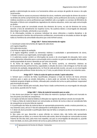Regulamento Interno 2013-2017
gestão e administração da escola e os funcionários afetos aos serviços de gestão de alunos e da ação
social escolar.
7- Podem ainda ter acesso ao processo individual do aluno, mediante autorização do diretor da escola e
no âmbito do estrito cumprimento das respetivas funções, outros professores da escola, os psicólogos e
médicos escolares ou outros profissionais que trabalhem sob a sua égide e os serviços do Ministério da
Educação e Ciência com competências reguladoras do sistema educativo, neste caso após comunicação
ao diretor.
8- O processo pode ser consultado através dos diretores de turma, na sala de diretores de turma,
durante a hora de atendimento da respetiva turma. Na ausência destes o encarregado de educação
deve dirigir-se à direção, solicitando a sua consulta.
9- As informações contidas no processo individual do aluno referentes a matéria disciplinar e de
natureza pessoal e familiar são estritamente confidenciais, encontrando-se vinculados ao dever de sigilo
todos os membros da comunidade educativa que a elas tenham acesso.
Artigo 166.º - Outros instrumentos de registo
1- Constituem ainda instrumentos de registo de cada aluno:
a) O registo biográfico;
b) A caderneta escolar;
c) As fichas de registo da avaliação.
2- O registo biográfico contém os elementos relativos à assiduidade e aproveitamento do aluno,
cabendo à escola a sua organização, conservação e gestão.
3- A caderneta escolar contém as informações da escola e do encarregado de educação, bem como
outros elementos relevantes para a comunicação entre a escola e os pais ou encarregados de educação,
sendo propriedade do aluno e devendo ser por este conservada.
4- As fichas de registo da avaliação contêm, de forma sumária, os elementos relativos ao
desenvolvimento dos conhecimentos, capacidades e atitudes do aluno e são entregues no final de cada
momento de avaliação, designadamente, no final de cada período escolar, aos pais ou ao encarregado
de educação pelo professor titular da turma, no 1.º ciclo, ou pelo diretor de turma, nos restantes casos.
Artigo 167.º - Faltas às aulas de apoio ao estudo / apoio educativo
1- Sempre que o número de faltas injustificadas ultrapasse o triplo do número de horas semanais
previstas para o apoio ao estudo /educativo, o aluno pode ser excluído da frequência ao mesmo,
mediante proposta dirigida ao diretor, efetuada pelo conselho de turma ou pelo professor responsável
pela lecionação do apoio.
2- Caso o diretor decida pela exclusão, desse facto é dado conhecimento ao encarregado de educação
ou ao aluno, quando este for maior.
Artigo 168.º - Faltas de material necessário para as aulas
1- Aos alunos que atinjam um registo de três faltas de material a qualquer disciplina será marcada no
livro de ponto uma falta de comparência.
2- O registo da falta de material didático é efetuado nos registos do professor através da menção FM.
3- Todas as faltas de material devem ser comunicadas ao diretor de turma e deve ser considerada falta
de comparência na terceira falta de material.
4- A justificação das faltas de material deve ser apresentada previamente, sendo o motivo previsível, ou,
nos restantes casos, até ao 3.º dia útil subsequente à verificação da mesma.
5- É dever do aluno proceder à justificação deste tipo de faltas e compete ao diretor de turma decidir a
sua aceitação.
6- Nos casos em que, decorrido o prazo referido no número dois, não tenha sido apresentada
justificação para as faltas, ou a mesma não tenha sido aceite, deve tal situação ser comunicada no prazo
máximo de três dias úteis, pelo meio mais expedito, aos pais ou encarregados de educação ou, quando
maior de idade, ao aluno, pelo diretor de turma ou pelo professor de turma.
68

Agrupamento de Escolas de Abação - Guimarães

 