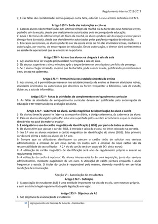 Regulamento Interno 2013-2017
7- Estas faltas são contabilizadas como qualquer outra falta, estando os seus efeitos definidos no EAEE.
Artigo 169.º - Saída das instalações escolares
1- Caso os alunos não tenham aulas nos últimos tempos da manhã ou da tarde dos seus horários letivos,
poderão sair da escola, desde que devidamente autorizados pelo encarregado de educação.
2- Após o términus do último tempo do bloco da manhã, os alunos podem sair do espaço escolar para ir
almoçar fora da escola, desde que devidamente autorizados pelos pais/encarregados de educação.
3- Em casos excecionais, os alunos poderão sair da escola antes do fim das atividades letivas, mediante a
autorização, por escrito, do encarregado de educação. Desta autorização, o diretor dará conhecimento
ao assistente operacional que se encontrar na portaria.
Artigo 170.º - Atraso dos alunos na chegada à sala de aula
1- Aos alunos deve ser exigida pontualidade na chegada à sala de aula.
2- Os atrasos superiores a cinco minutos após o toque devem ser penalizados com falta de presença.
3- Se o aluno chegar atrasado, mesmo que tenha falta, pode assistir à aula, justificando posteriormente
o seu atraso na caderneta.
Artigo 171.º - Permanência nos estabelecimentos de ensino
1- Aos alunos, só é permitido permanecer nos estabelecimentos de ensino se tiverem atividades letivas,
atividades orientadas ou autorizadas por docentes ou forem frequentar a biblioteca, sala de estudo,
clubes ou a sala de informática.
Artigo 172.º - Faltas às atividades de complemento e enriquecimento curricular
1- As faltas às atividades de enriquecimento curricular devem ser justificadas pelo encarregado de
educação e ter repercussão na avaliação do aluno.
Artigo 173.º - Caderneta do aluno, cartão magnético de identificação do aluno e cacifo
1- Os alunos deverão possuir e fazer-se acompanhar diária, e obrigatoriamente, da caderneta do aluno.
2- Para os alunos abrangidos pelo ASE esta será suportada pelos auxílios económicos a que os mesmos
têm direito no pack do material escolar.
3- É obrigatório o uso do cartão magnético de identificação ( SIGE) por parte de todos os alunos.
4- Os alunos têm que passar o cartão SIGE, à entrada e saída da escola, no leitor colocado na portaria.
5- No 5.º ano os alunos recebem o cartão magnético de identificação do aluno (SIGE). Este primeiro
cartão será oferta a todos os alunos do 5.º ano.
6- Sempre que os utilizadores danifiquem ou percam o cartão terão de solicitar nos serviços
administrativos a emissão de um novo cartão. Os custos com a emissão do novo cartão são da
responsabilidade do seu utilizador. A 2.ª via do cartão terá um custo de 5€ ( cinco euros)
7- A utilização do cartão magnético de identificação será alvo de regulamento próprio a anexar ao
regulamento interno.
8- A utilização do cacifo é opcional. Os alunos interessados farão uma requisição, junto dos serviços
administrativos, mediante pagamento de um euro. A utilização do cacifo perdura enquanto o aluno
frequentar a escola. O titular do cacifo é responsável pelo mesmo, devendo mantê-lo em perfeitas
condições de conservação.

Secção VI - Associação de estudantes
Artigo 174.º - Definição
1- A associação de estudantes (AE) é uma entidade importante na vida da escola, com estatuto próprio,
e com existência legal regulamentada pela legislação em vigor.
Artigo 175.º - Objetivos da AE
1- São objetivos da associação de estudantes:
69

Agrupamento de Escolas de Abação - Guimarães

 