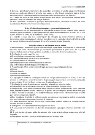 Regulamento Interno 2013-2017
9- Durante o período de funcionamento das aulas não é permitida a circulação e/ou permanência dos
alunos nas escadas, corredores do primeiro piso, acessos às salas de aula e /ou junto à porta destas,
exceto por motivo imperioso e devidamente acompanhados por docentes ou não docentes.
10- O acesso dos alunos às salas de aula far-se-á pela porta do piso 3 – junto do bufete, de modo a não
perturbar o bom funcionamento dos serviços da escola.
11- Não é permitida a realização de quaisquer atividades recreativas, desportivas ou outras, em locais
suscetíveis de afetar o normal funcionamento da escola.
Artigo 8.º - Atendimento aos pais e encarregados de educação
1- O atendimento aos pais e encarregados de educação far-se-á num horário estabelecido no início do
ano letivo, pelas educadoras, na educação pré-escolar; pelos professores titulares de turma, no 1º ciclo
e pelos diretores de turma, nos 2º e 3º ciclos e outros cursos.
2- É vedado o acesso dos pais e encarregados de educação, ou outros elementos estranhos à
comunidade escolar, às salas de aula e demais locais de serviço da escola, durante o horário letivo, a não
ser quando devidamente autorizados pelo diretor e/ou pelo coordenador de escola.
Artigo 9.º - Acesso às instalações e serviços do AEA
1- Reconhecendo a importância que as novas tecnologias representam no quotidiano da comunidade
educativa bem como a funcionalidade que as mesmas proporcionam à gestão diária do AEA, está
implementado o uso de cartões magnéticos para todos os elementos da comunidade escolar.
2- A utilização do cartão magnético visa:
a) O controlo de acessos ou registo em terminal.
b) O pagamento e acesso aos serviços do agrupamento.
c) O controlo interno de consumos.
d) A venda de refeições e controlo de acesso ao refeitório.
e) O controlo de assiduidade de pessoal não docente.
3- A sua atribuição é feita tendo em consideração que existem quatro tipos de utentes:
a) Alunos.
b) Pessoal docente
c) Pessoal não docente.
d) Visitantes/colaboradores.
4- A aquisição do cartão de utente processa-se nos serviços administrativos: os alunos, na área de
alunos e os professores e funcionários na área de pessoal, pelo pagamento de um montante, estipulado
anualmente pelo diretor, tendo em conta o custo de aquisição pelo AEA.
5- A utilização do cartão de utente apenas poderá ser feita pelo seu respetivo titular.
a) Esta proibição não se aplica ao encarregado de educação do aluno titular do cartão.
6- Sempre que o cartão de um utente que cessou funções ou deixou de frequentar a escola apresente
saldo, o seu titular poderá solicitar a devolução da quantia em causa no prazo máximo de um mês após
a data de início de tal situação. O não cumprimento deste prazo viabiliza a transferência de tal saldo
para o orçamento privativo do AEA.
a) Se a situação de devolução de saldo se reportar a um aluno, a mesma apenas poderá ser realizada
com autorização expressa do seu encarregado de educação.
7- O acesso ao sistema, por parte do utilizador, e de um modo genérico, processa-se passando o cartão
no leitor instalado no terminal.
8- É obrigatório o uso do cartão de utente por parte dos alunos.
9- A assiduidade dos funcionários não docentes é registada com a passagem pelo leitor destinados a tal
efeito.
10- O controlo das entradas e saídas dos alunos é feito na portaria através da passagem no leitor ali
instalado.
a) É obrigatório proceder à validação de entrada no recinto da escola sede.
7

Agrupamento de Escolas de Abação - Guimarães

 