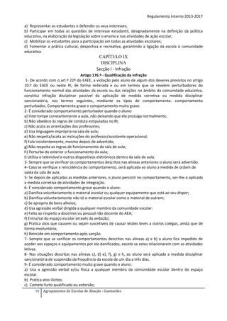 Regulamento Interno 2013-2017
a) Representar os estudantes e defender os seus interesses;
b) Participar em todas as questões de interesse estudantil, designadamente na definição da política
educativa, na elaboração da legislação sobre o ensino e nas atividades de ação escolar;
c) Mobilizar os estudantes para a participação em todas as atividades escolares;
d) Fomentar a prática cultural, desportiva e recreativa, garantindo a ligação da escola à comunidade
educativa.

CAPÍTULO IX
DISCIPLINA
Secção I - Infração
Artigo 176.º - Qualificação da infração
1- De acordo com o art.º 22º do EAEE, a violação pelo aluno de algum dos deveres previstos no artigo
10.º do EAEE ou neste RI, de forma reiterada e ou em termos que se revelem perturbadores do
funcionamento normal das atividades da escola ou das relações no âmbito da comunidade educativa,
constitui infração disciplinar passível da aplicação de medida corretiva ou medida disciplinar
sancionatória, nos termos seguintes, mediante os tipos de comportamento: comportamento
perturbador, Comportamento grave e comportamento muito grave.
2- É considerado comportamento perturbador quando o aluno:
a) Interrompe constantemente a aula, não deixando que ela prossiga normalmente;
b) Não obedece às regras de conduta estipuladas no RI;
c) Não acata as orientações dos professores;
d) Usa linguagem imprópria na sala de aula;
e) Não respeita/acata as instruções do professor/assistente operacional;
f) Fala insistentemente, mesmo depois de advertido;
g) Não respeita as regras de funcionamento de sala de aula;
h) Perturba do exterior o funcionamento da aula;
i) Utiliza o telemóvel e outros dispositivos eletrónicos dentro da sala de aula.
3- Sempre que se verificar os comportamentos descritos nas alíneas anteriores o aluno será advertido.
4- Caso se verifique a reincidência do comportamento, será aplicada ao aluno a medida de ordem de
saída da sala de aula.
5- Se depois de aplicadas as medidas anteriores, o aluno persistir no comportamento, ser-lhe-á aplicada
a medida corretiva de atividades de integração.
6- É considerado comportamento grave quando o aluno:
a) Danifica voluntariamente o material escolar ou qualquer equipamento que está ao seu dispor;
b) Danifica voluntariamente não só o material escolar como o material de outrem;
c) Se apropria de bens alheios;
d) Usa agressão verbal dirigida a qualquer membro da comunidade escolar:
e) Falta ao respeito a docentes ou pessoal não docente do AEA;
f) Entra/sai do espaço escolar através da vedação;
g) Pratica atos que causem ou sejam suscetíveis de causar lesões leves a outros colegas, ainda que de
forma involuntária;
h) Reincide em comportamento após sanção.
7- Sempre que se verificar os comportamentos descritos nas alíneas a) e b) o aluno fica impedido de
aceder aos espaços e equipamentos por ele danificados, exceto se estes relacionarem com as atividades
letivas.
8- Nas situações descritas nas alíneas c), d) e), f), g) e h, ao aluno será aplicada a medida disciplinar
sancionatória de suspensão da frequência da escola de um dia a três dias.
9- É considerado comportamento muito grave quando o aluno:
a) Usa a agressão verbal e/ou física a qualquer membro da comunidade escolar dentro do espaço
escolar.
b) Pratica atos ilícitos;
c) Comete furto qualificado ou extorsão;
70

Agrupamento de Escolas de Abação - Guimarães

 