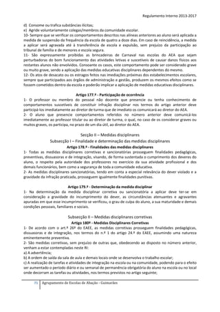 Regulamento Interno 2013-2017
d) Consome ou trafica substâncias ilícitas;
e) Agride voluntariamente colegas/membros da comunidade escolar.
10- Sempre que se verificar os comportamentos descritos nas alíneas anteriores ao aluno será aplicada a
medida de suspensão da frequência da escola de quatro a doze dias. Em caso de reincidência, a medida
a aplicar será agravada até à transferência de escola e expulsão, sem prejuízo da participação ao
tribunal de família e de menores e escola segura.
11- São expressamente proibidas as brincadeiras de Carnaval nas escolas do AEA que sejam
perturbadoras do bom funcionamento das atividades letivas e suscetíveis de causar danos físicos aos
restantes alunos não envolvidos. Consoante os casos, este comportamento pode ser considerado grave
ou muito grave, sendo a aplicação das medidas educativas disciplinares dependentes do mesmo.
12- Os atos de desacato ou os estragos feitos nas imediações próximas dos estabelecimentos escolares,
sempre que participados aos órgãos de administração e gestão, produzem os mesmos efeitos como se
fossem cometidos dentro da escola e poderão implicar a aplicação de medidas educativas disciplinares.
Artigo 177.º - Participação de ocorrência
1- O professor ou membro do pessoal não docente que presencie ou tenha conhecimento de
comportamentos suscetíveis de constituir infração disciplinar nos termos do artigo anterior deve
participá-los imediatamente ao diretor de turma que de imediato os comunicará ao diretor do AEA.
2- O aluno que presencie comportamentos referidos no número anterior deve comunicá-los
imediatamente ao professor titular ou ao diretor de turma, o qual, no caso de os considerar graves ou
muitos graves, os participa, no prazo de um dia útil, ao diretor do AEA.

Secção II – Medidas disciplinares
Subsecção I – Finalidade e determinação das medidas disciplinares
Artigo 178.º - Finalidades das medidas disciplinares
1- Todas as medidas disciplinares corretivas e sancionatórias prosseguem finalidades pedagógicas,
preventivas, dissuasoras e de integração, visando, de forma sustentada o cumprimento dos deveres do
aluno, o respeito pela autoridade dos professores no exercício da sua atividade profissional e dos
demais funcionários, bem como a segurança de toda a comunidade educativa.
2- As medidas disciplinares sancionatórias, tendo em conta a especial relevância do dever violado e a
gravidade da infração praticada, prosseguem igualmente finalidades punitivas.
Artigo 179.º - Determinação da medida disciplinar
1- Na determinação da medida disciplinar corretiva ou sancionatória a aplicar deve ter-se em
consideração a gravidade do incumprimento do dever, as circunstâncias atenuantes e agravantes
apuradas em que esse incumprimento se verificou, o grau de culpa do aluno, a sua maturidade e demais
condições pessoais, familiares e sociais.

Subsecção II – Medidas disciplinares corretivas
Artigo 180º - Medidas Disciplinares Corretivas
1- De acordo com o art.º 26º do EAEE, as medidas corretivas prosseguem finalidades pedagógicas,
dissuasoras e de integração, nos termos do n.º 1 do artigo 24.º do EAEE, assumindo uma natureza
eminentemente preventiva.
2- São medidas corretivas, sem prejuízo de outras que, obedecendo ao disposto no número anterior,
venham a estar contempladas neste RI:
a) A advertência;
b) A ordem de saída da sala de aula e demais locais onde se desenvolva o trabalho escolar;
c) A realização de tarefas e atividades de integração na escola ou na comunidade, podendo para o efeito
ser aumentado o período diário e ou semanal de permanência obrigatória do aluno na escola ou no local
onde decorram as tarefas ou atividades, nos termos previstos no artigo seguinte;
71

Agrupamento de Escolas de Abação - Guimarães

 