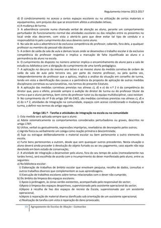 Regulamento Interno 2013-2017
d) O condicionamento no acesso a certos espaços escolares ou na utilização de certos materiais e
equipamentos, sem prejuízo dos que se encontrem afetos a atividades letivas;
e) A mudança de turma.
3- A advertência consiste numa chamada verbal de atenção ao aluno, perante um comportamento
perturbador do funcionamento normal das atividades escolares ou das relações entre os presentes no
local onde elas decorrem, com vista a alertá-lo para que deve evitar tal tipo de conduta e a
responsabilizá-lo pelo cumprimento dos seus deveres como aluno.
4- Na sala de aula a advertência é da exclusiva competência do professor, cabendo, fora dela, a qualquer
professor ou membro do pessoal não docente.
5- A ordem de saída da sala de aula e demais locais onde se desenvolva o trabalho escolar é da exclusiva
competência do professor respetivo e implica a marcação de falta injustificada ao aluno e a
permanência do aluno na escola.
6- O cumprimento do disposto no número anterior implica o encaminhamento do aluno para a sala de
estudo ou biblioteca com a obrigação do cumprimento de uma tarefa pedagógica.
7- A aplicação no decurso do mesmo ano letivo e ao mesmo aluno da medida corretiva de ordem de
saída da sala de aula pela terceira vez, por parte do mesmo professor, ou pela quinta vez,
independentemente do professor que a aplicou, implica a análise da situação em conselho de turma,
tendo em vista a identificação das causas e a pertinência da proposta de aplicação de outras medidas
disciplinares corretivas ou sancionatórias, nos termos do presente Estatuto.
8- A aplicação das medidas corretivas previstas nas alíneas c), d) e e) do n.º 2 é da competência do
diretor que, para o efeito, procede sempre à audição do diretor de turma ou do professor titular da
turma a que o aluno pertença, bem como do professor tutor ou da equipa multidisciplinar, caso existam
9- No cumprimento do nº 9 do artigo 26º do EAEE, são medidas corretivas previstas nas alíneas c), d) e
e) do n.º 2, atividades de Integração na comunidade, espaços com acesso condicionado e mudança de
turma, a definir nos termos do artigo seguinte.
Artigo 181.º - Tarefas e atividades de integração na escola ou na comunidade
1- Esta medida será aplicada sempre que o aluno:
a) Adote sistematicamente os comportamentos considerados perturbadores ou graves, descritos no
artigo 176º;
b) Utilize, verbal ou gestualmente, expressões impróprias, reveladoras de desrespeito pelos outros;
c) Agrida física ou verbalmente um colega como reação primária e descontrolada;
d) Suje ou estrague deliberadamente o material escolar ou bem pertencente a outro elemento da
escola;
e) Furte bens pertencentes a outrem, desde que sem quaisquer outros precedentes. Nesta situação o
aluno deverá ainda proceder à devolução do objeto furtado ou ao seu pagamento, caso aquele não seja
devolvido em bom estado de conservação;
2- A atividade de integração a desenvolver pelo aluno, fora do seu tempo de aulas (nomeadamente nas
tardes livres), será escolhida de acordo com o incumprimento do dever manifestado pelo aluno, entre as
seguintes:
a) Na biblioteca escolar:
i) Elaboração de trabalhos de âmbito escolar que envolvam pesquisa, recolha de dados, consultas e
outros trabalhos diversos que complementem as suas aprendizagens.
ii) Execução de trabalhos escolares sobre temas relacionadas com o dever não cumprido;
b) Do âmbito da limpeza dos espaços escolares:
i) Apoio à jardinagem, às zonas verdes existentes, acompanhado pelo responsável do sector;
ii)Apoio à limpeza dos espaços desportivos, supervisionado pela assistente operacional do sector;
iii)Apoio à recolha de lixo dos espaços de recreio da Escola, supervisionado por um assistente
operacional;
iv)Apoio à reparação de material diverso danificado sob orientação de um assistente operacional;
v) Realização de tarefas com vista à reparação do dano provocado;
72

Agrupamento de Escolas de Abação - Guimarães

 