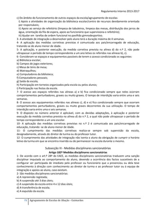 Regulamento Interno 2013-2017
c) Do âmbito do funcionamento de outros espaços da escola/agrupamento de escolas:
i) Apoio a atividades de organização da biblioteca escolar/centro de recursos devidamente orientada
por responsáveis;
ii) Apoio ao serviço de refeitório (limpeza de tabuleiros, limpeza das mesas, distribuição dos jarros de
água, orientação da fila de espera, apoio ao funcionário que supervisiona o refeitório);
iii) Ajudar em tarefas de ordem funcional no pavilhão gimnodesportivo.
3- A atividade de integração a desenvolver pelo aluno terá a duração máxima de 4 semanas.
4- A aplicação das medidas corretivas previstas é comunicada aos pais/encarregado de educação,
tratando-se de aluno menor de idade.
5- A aplicação, e posterior execução, da medida corretiva prevista na alínea d) do n.º 2, não pode
ultrapassar o período de tempo correspondente a um ano letivo os referidos nas alíneas b), c).
6- Consideram-se espaços e equipamentos passíveis de terem o acesso condicionado os seguintes:
a) Biblioteca escolar;
b) Campos de jogos exteriores;
c) Mesa de ténis de mesa;
d) Matraquilhos;
e) Computadores da biblioteca;
f) Computadores pessoais;
g) Saída da escola;
h) Participação em torneios organizados pela escola ou pelos alunos;
i) Participação nas festas da escola.
7- O acesso aos espaços referidos nas alíneas a) e b) fica condicionado sempre que neles ocorram
comportamentos perturbadores, graves ou muito graves. O tempo de interdição varia entre uma e seis
semanas.
8- O acesso aos equipamentos referidos nas alíneas c), d) e e) fica condicionado sempre que ocorram
comportamentos perturbadores, graves ou muito graves decorrentes da sua utilização. O tempo de
interdição varia entre uma e seis semanas.
9- O disposto no número anterior é aplicável, com as devidas adaptações, à aplicação e posterior
execução da medida corretiva prevista na alínea d) do n.º 2, a qual não pode ultrapassar o período de
tempo correspondente a um ano escolar.
10- A aplicação das medidas corretivas previstas no n.º 2 é comunicada aos pais/encarregado de
educação, tratando -se de aluno menor de idade.
11- O cumprimento das medidas corretivas realiza-se sempre sob supervisão da escola,
designadamente, através do diretor de turma ou do professor tutor.
12- O cumprimento das atividades de integração não isenta o aluno da obrigação de cumprir o horário
letivo da turma em que se encontra inserido ou de permanecer na escola durante o mesmo.

Subsecção III - Medidas disciplinares sancionatórias
Artigo 182º Medidas disciplinares sancionatórias
1- De acordo com o art.º 28º do EAEE, as medidas disciplinares sancionatórias traduzem uma sanção
disciplinar imputada ao comportamento do aluno, devendo a ocorrência dos factos suscetíveis de a
configurar ser participada de imediato pelo professor ou funcionário que a presenciou ou dela teve
conhecimento à direção com conhecimento ao diretor de turma e ao professor tutor ou à equipa de
integração e apoios ao aluno, caso existam.
2- São medidas disciplinares sancionatórias:
a) A repreensão registada;
b) A suspensão até 3 dias úteis;
c) A suspensão da escola entre 4 e 12 dias úteis;
d) A transferência de escola;
e) A expulsão da escola.
73

Agrupamento de Escolas de Abação - Guimarães

 