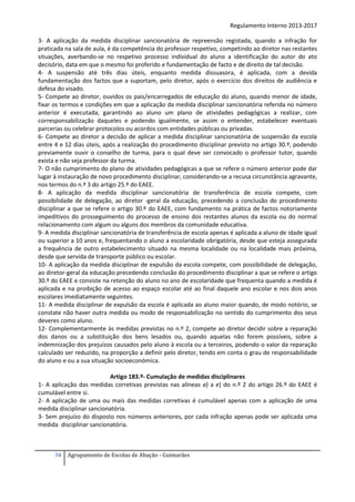 Regulamento Interno 2013-2017
3- A aplicação da medida disciplinar sancionatória de repreensão registada, quando a infração for
praticada na sala de aula, é da competência do professor respetivo, competindo ao diretor nas restantes
situações, averbando-se no respetivo processo individual do aluno a identificação do autor do ato
decisório, data em que o mesmo foi proferido e fundamentação de facto e de direito de tal decisão.
4- A suspensão até três dias úteis, enquanto medida dissuasora, é aplicada, com a devida
fundamentação dos factos que a suportam, pelo diretor, após o exercício dos direitos de audiência e
defesa do visado.
5- Compete ao diretor, ouvidos os pais/encarregados de educação do aluno, quando menor de idade,
fixar os termos e condições em que a aplicação da medida disciplinar sancionatória referida no número
anterior é executada, garantindo ao aluno um plano de atividades pedagógicas a realizar, com
corresponsabilização daqueles e podendo igualmente, se assim o entender, estabelecer eventuais
parcerias ou celebrar protocolos ou acordos com entidades públicas ou privadas.
6- Compete ao diretor a decisão de aplicar a medida disciplinar sancionatória de suspensão da escola
entre 4 e 12 dias úteis, após a realização do procedimento disciplinar previsto no artigo 30.º, podendo
previamente ouvir o conselho de turma, para o qual deve ser convocado o professor tutor, quando
exista e não seja professor da turma.
7- O não cumprimento do plano de atividades pedagógicas a que se refere o número anterior pode dar
lugar à instauração de novo procedimento disciplinar, considerando-se a recusa circunstância agravante,
nos termos do n.º 3 do artigo 25.º do EAEE.
8- A aplicação da medida disciplinar sancionatória de transferência de escola compete, com
possibilidade de delegação, ao diretor -geral da educação, precedendo a conclusão do procedimento
disciplinar a que se refere o artigo 30.º do EAEE, com fundamento na prática de factos notoriamente
impeditivos do prosseguimento do processo de ensino dos restantes alunos da escola ou do normal
relacionamento com algum ou alguns dos membros da comunidade educativa.
9- A medida disciplinar sancionatória de transferência de escola apenas é aplicada a aluno de idade igual
ou superior a 10 anos e, frequentando o aluno a escolaridade obrigatória, desde que esteja assegurada
a frequência de outro estabelecimento situado na mesma localidade ou na localidade mais próxima,
desde que servida de transporte público ou escolar.
10- A aplicação da medida disciplinar de expulsão da escola compete, com possibilidade de delegação,
ao diretor-geral da educação precedendo conclusão do procedimento disciplinar a que se refere o artigo
30.º do EAEE e consiste na retenção do aluno no ano de escolaridade que frequenta quando a medida é
aplicada e na proibição de acesso ao espaço escolar até ao final daquele ano escolar e nos dois anos
escolares imediatamente seguintes.
11- A medida disciplinar de expulsão da escola é aplicada ao aluno maior quando, de modo notório, se
constate não haver outra medida ou modo de responsabilização no sentido do cumprimento dos seus
deveres como aluno.
12- Complementarmente às medidas previstas no n.º 2, compete ao diretor decidir sobre a reparação
dos danos ou a substituição dos bens lesados ou, quando aquelas não forem possíveis, sobre a
indemnização dos prejuízos causados pelo aluno à escola ou a terceiros, podendo o valor da reparação
calculado ser reduzido, na proporção a definir pelo diretor, tendo em conta o grau de responsabilidade
do aluno e ou a sua situação socioeconómica.
Artigo 183.º- Cumulação de medidas disciplinares
1- A aplicação das medidas corretivas previstas nas alíneas a) a e) do n.º 2 do artigo 26.º do EAEE é
cumulável entre si.
2- A aplicação de uma ou mais das medidas corretivas é cumulável apenas com a aplicação de uma
medida disciplinar sancionatória.
3- Sem prejuízo do disposto nos números anteriores, por cada infração apenas pode ser aplicada uma
medida disciplinar sancionatória.

74

Agrupamento de Escolas de Abação - Guimarães

 