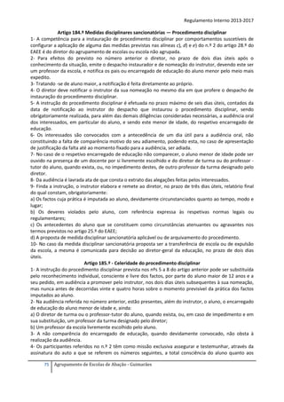 Regulamento Interno 2013-2017
Artigo 184.º Medidas disciplinares sancionatórias — Procedimento disciplinar
1- A competência para a instauração de procedimento disciplinar por comportamentos suscetíveis de
configurar a aplicação de alguma das medidas previstas nas alíneas c), d) e e) do n.º 2 do artigo 28.º do
EAEE é do diretor do agrupamento de escolas ou escola não agrupada.
2- Para efeitos do previsto no número anterior o diretor, no prazo de dois dias úteis após o
conhecimento da situação, emite o despacho instaurador e de nomeação do instrutor, devendo este ser
um professor da escola, e notifica os pais ou encarregado de educação do aluno menor pelo meio mais
expedito.
3- Tratando -se de aluno maior, a notificação é feita diretamente ao próprio.
4- O diretor deve notificar o instrutor da sua nomeação no mesmo dia em que profere o despacho de
instauração do procedimento disciplinar.
5- A instrução do procedimento disciplinar é efetuada no prazo máximo de seis dias úteis, contados da
data de notificação ao instrutor do despacho que instaurou o procedimento disciplinar, sendo
obrigatoriamente realizada, para além das demais diligências consideradas necessárias, a audiência oral
dos interessados, em particular do aluno, e sendo este menor de idade, do respetivo encarregado de
educação.
6- Os interessados são convocados com a antecedência de um dia útil para a audiência oral, não
constituindo a falta de comparência motivo do seu adiamento, podendo esta, no caso de apresentação
de justificação da falta até ao momento fixado para a audiência, ser adiada.
7- No caso de o respetivo encarregado de educação não comparecer, o aluno menor de idade pode ser
ouvido na presença de um docente por si livremente escolhido e do diretor de turma ou do professor tutor do aluno, quando exista, ou, no impedimento destes, de outro professor da turma designado pelo
diretor.
8- Da audiência é lavrada ata de que consta o extrato das alegações feitas pelos interessados.
9- Finda a instrução, o instrutor elabora e remete ao diretor, no prazo de três dias úteis, relatório final
do qual constam, obrigatoriamente:
a) Os factos cuja prática é imputada ao aluno, devidamente circunstanciados quanto ao tempo, modo e
lugar;
b) Os deveres violados pelo aluno, com referência expressa às respetivas normas legais ou
regulamentares;
c) Os antecedentes do aluno que se constituem como circunstâncias atenuantes ou agravantes nos
termos previstos no artigo 25.º do EAEE;
d) A proposta de medida disciplinar sancionatória aplicável ou de arquivamento do procedimento.
10- No caso da medida disciplinar sancionatória proposta ser a transferência de escola ou de expulsão
da escola, a mesma é comunicada para decisão ao diretor-geral da educação, no prazo de dois dias
úteis.
Artigo 185.º - Celeridade do procedimento disciplinar
1- A instrução do procedimento disciplinar prevista nos nºs 5 a 8 do artigo anterior pode ser substituída
pelo reconhecimento individual, consciente e livre dos factos, por parte do aluno maior de 12 anos e a
seu pedido, em audiência a promover pelo instrutor, nos dois dias úteis subsequentes à sua nomeação,
mas nunca antes de decorridas vinte e quatro horas sobre o momento previsível da prática dos factos
imputados ao aluno.
2- Na audiência referida no número anterior, estão presentes, além do instrutor, o aluno, o encarregado
de educação do aluno menor de idade e, ainda:
a) O diretor de turma ou o professor-tutor do aluno, quando exista, ou, em caso de impedimento e em
sua substituição, um professor da turma designado pelo diretor;
b) Um professor da escola livremente escolhido pelo aluno.
3- A não comparência do encarregado de educação, quando devidamente convocado, não obsta à
realização da audiência.
4- Os participantes referidos no n.º 2 têm como missão exclusiva assegurar e testemunhar, através da
assinatura do auto a que se referem os números seguintes, a total consciência do aluno quanto aos
75

Agrupamento de Escolas de Abação - Guimarães

 