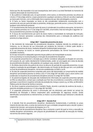 Regulamento Interno 2013-2017
factos que lhe são imputados e às suas consequências, bem como a sua total liberdade no momento da
respetiva declaração de reconhecimento.
5- Na audiência é elaborado auto, no qual constam, entre outros, os elementos previstos nas alíneas a)
e b) do n.º 9 do artigo anterior, o qual, previamente a qualquer assinatura, é lido em voz alta e explicado
ao aluno pelo instrutor, com a informação clara e expressa de que não está obrigado a assiná-lo.
6- O facto ou factos imputados ao aluno só são considerados validamente reconhecidos com a
assinatura do auto por parte de todos os presentes, sendo que, querendo assinar, o aluno o faz antes de
qualquer outro elemento presente.
7- O reconhecimento dos factos por parte do aluno é considerado circunstância atenuante, nos termos e
para os efeitos previstos no n.º 2 do artigo 25.º do EAEE, encerrando a fase da instrução e seguindo -se lhe os procedimentos previstos no artigo anterior.
8- A recusa do reconhecimento por parte do aluno implica a necessidade da realização da instrução,
podendo o instrutor aproveitar a presença dos intervenientes para a realização da audiência oral
prevista no artigo anterior.
Artigo 186.º - Suspensão preventiva do aluno
1- No momento da instauração do procedimento disciplinar, mediante decisão da entidade que o
instaurou, ou no decurso da sua instauração por proposta do instrutor, o diretor pode decidir a
suspensão preventiva do aluno, mediante despacho fundamentado sempre que:
a) A sua presença na escola se revelar gravemente perturbadora do normal funcionamento das
atividades escolares;
b) Tal seja necessário e adequado à garantia da paz pública e da tranquilidade na escola;
c) A sua presença na escola prejudique a instrução do procedimento disciplinar.
2- A suspensão preventiva tem a duração que o diretor considerar adequada na situação em concreto,
sem prejuízo de, por razões devidamente fundamentadas, poder ser prorrogada até à data da decisão
do procedimento disciplinar, não podendo, em qualquer caso, exceder 10 dias úteis.
3- Os efeitos decorrentes da ausência do aluno no decurso do período de suspensão preventiva, no que
respeita à avaliação da aprendizagem, são determinados em função da decisão que vier a ser proferida
no final do procedimento disciplinar, nos termos estabelecidos no EAEE e no RI.
4- Os dias de suspensão preventiva cumpridos pelo aluno são descontados no cumprimento da medida
disciplinar sancionatória prevista na alínea c) do n.º 2 do artigo 28.º do EAEE a que o aluno venha a ser
condenado na sequência do procedimento disciplinar previsto no artigo 30.º do EAEE.
5- Os pais/encarregados de educação são imediatamente informados da suspensão preventiva aplicada
ao filho ou educando e, sempre que a avaliação que fizer das circunstâncias o aconselhe, o diretor deve
participar a ocorrência à respetiva comissão de proteção de crianças e jovens ou, na falta, ao Ministério
Público junto do tribunal de família e menores.
6- Ao aluno suspenso preventivamente é também fixado, durante o período de ausência da escola, o
plano de atividades previsto no n.º 5 do artigo 28.º do EAEE.
7- A suspensão preventiva do aluno é comunicada, por via eletrónica, pelo diretor ao serviço do
Ministério da Educação e Ciência responsável pela coordenação da segurança escolar, sendo
identificados sumariamente os intervenientes, os factos e as circunstâncias que motivaram a decisão de
suspensão.
Artigo 187.º - Decisão final
1- A decisão final do procedimento disciplinar, devidamente fundamentada, é proferida no prazo
máximo de dois dias úteis, a contar do momento em que a entidade competente para o decidir receba o
relatório do instrutor, sem prejuízo do disposto no n.º 4.
2- A decisão final do procedimento disciplinar fixa o momento a partir do qual se inicia a execução da
medida disciplinar sancionatória, sem prejuízo da possibilidade de suspensão da execução da medida,
nos termos do número seguinte.

76

Agrupamento de Escolas de Abação - Guimarães

 