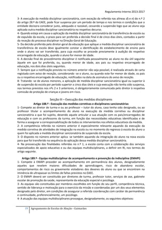Regulamento Interno 2013-2017
3- A execução da medida disciplinar sancionatória, com exceção da referida nas alíneas d) e e) do n.º 2
do artigo 28.º do EAEE, pode ficar suspensa por um período de tempo e nos termos e condições que a
entidade decisora considerar justo, adequado e razoável, cessando a suspensão logo que ao aluno seja
aplicada outra medida disciplinar sancionatória no respetivo decurso.
4- Quando esteja em causa a aplicação da medida disciplinar sancionatória de transferência de escola ou
de expulsão da escola, o prazo para ser proferida a decisão final é de cinco dias úteis, contados a partir
da receção do processo disciplinar na Direção-Geral de Educação.
5- Da decisão proferida pelo diretor-geral da educação que aplique a medida disciplinar sancionatória de
transferência de escola deve igualmente constar a identificação do estabelecimento de ensino para
onde o aluno vai ser transferido, para cuja escolha se procede previamente à audição do respetivo
encarregado de educação, quando o aluno for menor de idade.
6- A decisão final do procedimento disciplinar é notificada pessoalmente ao aluno no dia útil seguinte
àquele em que foi proferida, ou, quando menor de idade, aos pais ou respetivo encarregado de
educação, nos dois dias úteis seguintes.
7- Sempre que a notificação prevista no número anterior não seja possível, é realizada através de carta
registada com aviso de receção, considerando -se o aluno, ou quando este for menor de idade, os pais
ou o respetivo encarregado de educação, notificados na data da assinatura do aviso de receção.
8- Tratando -se de alunos menores, a aplicação de medida disciplinar sancionatória igual ou superior à
de suspensão da escola por período superior a cinco dias úteis e cuja execução não tenha sido suspensa,
nos termos previstos nos nºs 2 e 3 anteriores, é obrigatoriamente comunicada pelo diretor à respetiva
comissão de proteção de crianças e jovens em risco.

Secção III – Execução das medidas disciplinares
Artigo 188.º - Execução das medidas corretivas e disciplinares sancionatórias
1- Compete ao diretor de turma e ou ao professor – tutor do aluno, caso tenha sido designado, ou ao
professor titular o acompanhamento do aluno na execução da medida corretiva ou disciplinar
sancionatória a que foi sujeito, devendo aquele articular a sua atuação com os pais/encarregados de
educação e com os professores da turma, em função das necessidades educativas identificadas e de
forma a assegurar a corresponsabilização de todos os intervenientes nos efeitos educativos da medida.
2- A competência referida no número anterior é especialmente relevante aquando da execução da
medida corretiva de atividades de integração na escola ou no momento do regresso à escola do aluno a
quem foi aplicada a medida disciplinar sancionatória de suspensão da escola.
3- O disposto no número anterior aplica -se também aquando da integração do aluno na nova escola
para que foi transferido na sequência da aplicação dessa medida disciplinar sancionatória.
4- Na prossecução das finalidades referidas no n.º 1, a escola conta com a colaboração dos serviços
especializados de apoio educativo e ou das equipas multidisciplinares, a definir em RI, nos termos do
artigo seguinte.
Artigo 189.º - Equipa multidisciplinar de acompanhamento e prevenção da indisciplina (EMAPI)
1- Compete à EMAPI proceder ao acompanhamento em permanência dos alunos, designadamente
aqueles que revelem maiores dificuldades de aprendizagem, risco de abandono escolar,
comportamentos de risco ou gravemente violadores dos deveres do aluno ou que se encontrem na
iminência de ultrapassar os limites de faltas previstos no EAEE.
2- O EMAPI deverá ser constituído por diretores de turma, professor tutor, serviços de ase, gabinete
escolar de promoção da saúde, representante da educação especial e psicóloga.
3- As equipas são constituídas por membros escolhidos em função do seu perfil, competência técnica,
sentido de liderança e motivação para o exercício da missão e coordenadas por um dos seus elementos
designado pelo diretor, em condições de assegurar a referida coordenação com caráter de permanência
e continuidade, preferencialmente, um psicólogo.
4- A atuação das equipas multidisciplinares prossegue, designadamente, os seguintes objetivos:
77

Agrupamento de Escolas de Abação - Guimarães

 