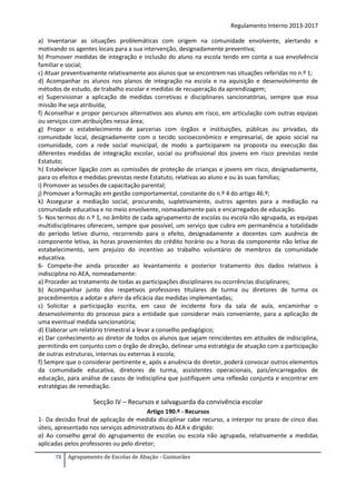 Regulamento Interno 2013-2017
a) Inventariar as situações problemáticas com origem na comunidade envolvente, alertando e
motivando os agentes locais para a sua intervenção, designadamente preventiva;
b) Promover medidas de integração e inclusão do aluno na escola tendo em conta a sua envolvência
familiar e social;
c) Atuar preventivamente relativamente aos alunos que se encontrem nas situações referidas no n.º 1;
d) Acompanhar os alunos nos planos de integração na escola e na aquisição e desenvolvimento de
métodos de estudo, de trabalho escolar e medidas de recuperação da aprendizagem;
e) Supervisionar a aplicação de medidas corretivas e disciplinares sancionatórias, sempre que essa
missão lhe seja atribuída;
f) Aconselhar e propor percursos alternativos aos alunos em risco, em articulação com outras equipas
ou serviços com atribuições nessa área;
g) Propor o estabelecimento de parcerias com órgãos e instituições, públicas ou privadas, da
comunidade local, designadamente com o tecido socioeconómico e empresarial, de apoio social na
comunidade, com a rede social municipal, de modo a participarem na proposta ou execução das
diferentes medidas de integração escolar, social ou profissional dos jovens em risco previstas neste
Estatuto;
h) Estabelecer ligação com as comissões de proteção de crianças e jovens em risco, designadamente,
para os efeitos e medidas previstas neste Estatuto, relativas ao aluno e ou às suas famílias;
i) Promover as sessões de capacitação parental;
j) Promover a formação em gestão comportamental, constante do n.º 4 do artigo 46.º;
k) Assegurar a mediação social, procurando, supletivamente, outros agentes para a mediação na
comunidade educativa e no meio envolvente, nomeadamente pais e encarregados de educação.
5- Nos termos do n.º 1, no âmbito de cada agrupamento de escolas ou escola não agrupada, as equipas
multidisciplinares oferecem, sempre que possível, um serviço que cubra em permanência a totalidade
do período letivo diurno, recorrendo para o efeito, designadamente a docentes com ausência de
componente letiva, às horas provenientes do crédito horário ou a horas da componente não letiva de
estabelecimento, sem prejuízo do incentivo ao trabalho voluntário de membros da comunidade
educativa.
6- Compete-lhe ainda proceder ao levantamento e posterior tratamento dos dados relativos à
indisciplina no AEA, nomeadamente:
a) Proceder ao tratamento de todas as participações disciplinares ou ocorrências disciplinares;
b) Acompanhar junto dos respetivos professores titulares de turma ou diretores de turma os
procedimentos a adotar e aferir da eficácia das medidas implementadas;
c) Solicitar a participação escrita, em caso de incidente fora da sala de aula, encaminhar o
desenvolvimento do processo para a entidade que considerar mais conveniente, para a aplicação de
uma eventual medida sancionatória;
d) Elaborar um relatório trimestral a levar a conselho pedagógico;
e) Dar conhecimento ao diretor de todos os alunos que sejam reincidentes em atitudes de indisciplina,
permitindo em conjunto com o órgão de direção, delinear uma estratégia de atuação com a participação
de outras estruturas, internas ou externas à escola;
f) Sempre que o considerar pertinente e, após a anuência do diretor, poderá convocar outros elementos
da comunidade educativa, diretores de turma, assistentes operacionais, pais/encarregados de
educação, para análise de casos de indisciplina que justifiquem uma reflexão conjunta e encontrar em
estratégias de remediação.

Secção IV – Recursos e salvaguarda da convivência escolar
Artigo 190.º - Recursos
1- Da decisão final de aplicação de medida disciplinar cabe recurso, a interpor no prazo de cinco dias
úteis, apresentado nos serviços administrativos do AEA e dirigido:
a) Ao conselho geral do agrupamento de escolas ou escola não agrupada, relativamente a medidas
aplicadas pelos professores ou pelo diretor;
78

Agrupamento de Escolas de Abação - Guimarães

 