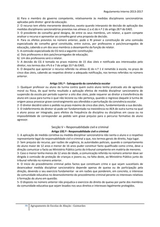 Regulamento Interno 2013-2017
b) Para o membro do governo competente, relativamente às medidas disciplinares sancionatórias
aplicadas pelo diretor -geral da educação.
2- O recurso tem efeito meramente devolutivo, exceto quando interposto de decisão de aplicação das
medidas disciplinares sancionatórias previstas nas alíneas c) a e) do n.º 2 do artigo 28.º do EAEE.
3- O presidente do conselho geral designa, de entre os seus membros, um relator, a quem compete
analisar o recurso e apresentar ao conselho geral uma proposta de decisão.
4- Para os efeitos previstos no número anterior, pode o RI prever a constituição de uma comissão
especializada do conselho geral constituída, entre outros, por professores e pais/encarregados de
educação, cabendo a um dos seus membros o desempenho da função de relator.
5- A comissão especializada do CG terá a seguinte constituição:
a) Dois professores e dois pais/encarregados de educação;
b) Um dos professores será o relator.
5- A decisão do CG é tomada no prazo máximo de 15 dias úteis e notificada aos interessados pelo
diretor, nos termos dos nºs 6 e 7 do artigo 33.º do EAEE.
6- O despacho que apreciar o recurso referido na alínea b) do n.º 1 é remetido à escola, no prazo de
cinco dias úteis, cabendo ao respetivo diretor a adequada notificação, nos termos referidos no número
anterior.
Artigo 191.º - Salvaguarda da convivência escolar
1- Qualquer professor ou aluno da turma contra quem outro aluno tenha praticado ato de agressão
moral ou física, do qual tenha resultado a aplicação efetiva de medida disciplinar sancionatória de
suspensão da escola por período superior a oito dias úteis, pode requerer ao diretor a transferência do
aluno em causa para turma à qual não lecione ou não pertença, quando o regresso daquele à turma de
origem possa provocar grave constrangimento aos ofendidos e perturbação da convivência escolar.
2- O diretor decidirá sobre o pedido no prazo máximo de cinco dias úteis, fundamentando a sua decisão.
3- O indeferimento do diretor só pode ser fundamentado na inexistência no AEA de outra turma na qual
o aluno possa ser integrado, para efeitos da frequência da disciplina ou disciplinas em causa ou na
impossibilidade de corresponder ao pedido sem grave prejuízo para o percurso formativo do aluno
agressor.

Secção V – Responsabilidade civil e criminal
Artigo 192.º - Responsabilidade civil e criminal
1- A aplicação de medida corretiva ou medida disciplinar sancionatória não isenta o aluno e o respetivo
representante legal da responsabilidade civil e criminal a que, nos termos gerais de direito, haja lugar.
2- Sem prejuízo do recurso, por razões de urgência, às autoridades policiais, quando o comportamento
do aluno maior de 12 anos e menor de 16 anos puder constituir facto qualificado como crime, deve a
direção comunicar o facto ao Ministério Público junto do tribunal competente em matéria de menores.
3- Caso o menor tenha menos de 12 anos de idade, a comunicação referida no número anterior deve ser
dirigida à comissão de proteção de crianças e jovens ou, na falta deste, ao Ministério Público junto do
tribunal referido no número anterior.
4- O início do procedimento criminal pelos factos que constituam crime e que sejam suscetíveis de
desencadear medida disciplinar sancionatória depende apenas de queixa ou de participação pela
direção, devendo o seu exercício fundamentar -se em razões que ponderem, em concreto, o interesse
da comunidade educativa no desenvolvimento do procedimento criminal perante os interesses relativos
à formação do aluno em questão.
5- O disposto no número anterior não prejudica o exercício do direito de queixa por parte dos membros
da comunidade educativa que sejam lesados nos seus direitos e interesses legalmente protegidos.

79

Agrupamento de Escolas de Abação - Guimarães

 