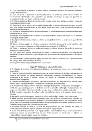Regulamento Interno 2013-2017
b) O não cumprimento do expresso no ponto anterior inviabiliza a utilização do cartão nos diferentes
serviços disponibilizados.
11- Caso um aluno se apresente na escola sede sem o seu cartão de utente deve o mesmo ser
imediatamente identificado pelo funcionário que detetou tal situação e, logo que possível, ser
conduzido ao diretor que atuará em conformidade.
a) Da falta pontual do cartão de utente não poderá resultar para o aluno qualquer prejuízo à frequência
normal das atividades letivas.
12- O acesso de outros utentes (encarregados de educação, ex-alunos, agentes comerciais e outros) é
feito pela portaria procedendo-se ao seu registo tendo por base a sua identificação através de
documento de identificação.
13- A qualquer momento poderão ser disponibilizados os dados referentes aos movimentos efetuados
pelo titular de um cartão.
a)Tais dados apenas poderão ser facultados ao titular do cartão ou, no caso dos alunos, ao seu respetivo
encarregado de educação.
b) O cumprimento do expresso na alínea anterior apenas poderá ser feito na presença de quem tem tal
pretensão.
14- São permitidas anulações de refeições previamente adquiridas, desde que tal pedido seja feito até à
véspera ou no próprio dia a que a refeição adquirida se reporta, até às 10:00 horas.
15- Todas as operações financeiras serão processadas através da utilização do cartão de utente ou
através do uso de numerário.
16- Cada utente será sempre o responsável por todos os movimentos realizados com o seu cartão,
desde que não tenha informado o órgão de gestão do agrupamento de qualquer anomalia ocorrida com
o mesmo.
17- Todos os dados e informação com registo no cartão de utente são para uso, única e exclusivamente,
dos serviços deste estabelecimento de ensino.
18- O regulamento de uso do cartão encontra-se em anexo.
Artigo 10º - Utilização de material informático
1- A utilização do material informático deve obedecer a princípios que visem a sua rentabilização e
longevidade.
2- Todos os equipamentos informáticos existentes nas escolas destinam-se, única e exclusivamente, à
execução de trabalhos em diversas aplicações informáticas, à pesquisa de documentos em suporte
multimédia e ao acesso à Internet, sempre no âmbito de atividades de ensino, formação,
administrativas e de gestão.
3- É expressamente proibido o acesso ao setup de qualquer uma das máquinas a não ser que para o
efeito o utente esteja devidamente habilitado e autorizado por quem de direito.
a) Do mesmo modo, não é permitido proceder à instalação de programas sem qualquer utilidade para as
atividades a que os computadores se destinam bem como proceder a alterações na configuração dos
programas informáticos e ficheiros instalados sem que para o efeito o utente esteja mandatado.
4- Está interdito o download de software não licenciado bem como o de qualquer outro tipo de
ficheiros.
5- A gravação em disco de qualquer trabalho, ou outros, só deverá ser feita em casos excecionais.
6- Não é permitida a utilização dos computadores para jogos a não ser que os mesmos assumam um
cariz nitidamente didático e estejam a ser aplicados devidamente enquadrados por um professor. Assim,
a utilização do computador para jogos só deverá ser permitida se estes estiverem relacionados com os
conteúdos programáticos das várias áreas curriculares.
a) Assumem carácter de exceção, no que ao enquadramento por um professor se refere, os
computadores devidamente identificados e localizados num espaço próprio.
7- Se os computadores estiverem num espaço aberto à comunidade escolar, o acesso aos mesmos
processa-se através do preenchimento de uma ficha existente no local, com o objetivo de
responsabilizar cada utente pela sua correta utilização.
8

Agrupamento de Escolas de Abação - Guimarães

 
